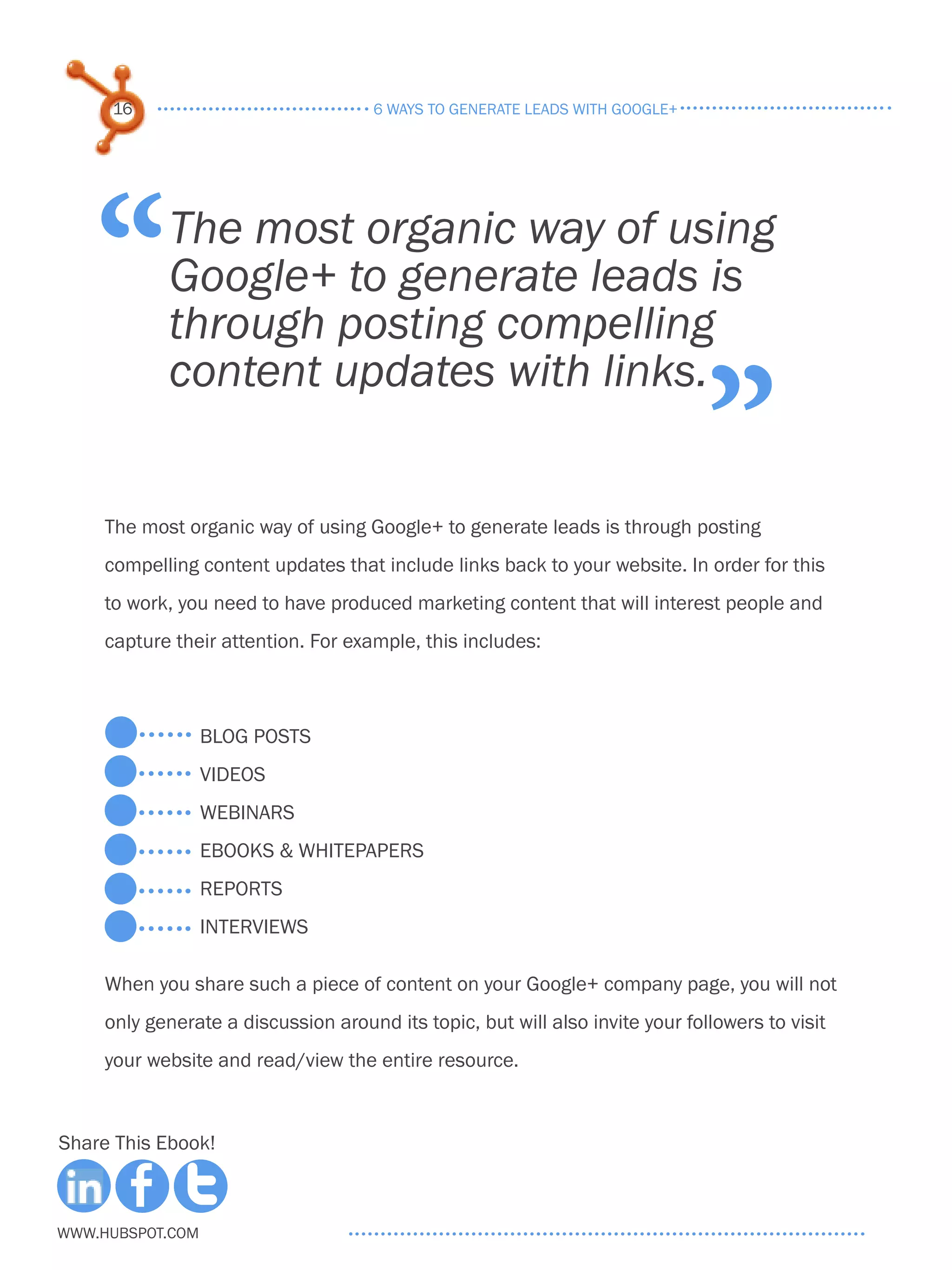 16                               6 ways to generate leads with google+




    “       The most organic way of using
            Google+ to generate leads is
            through posting compelling

                                                                               ”
            content updates with links.


     The most organic way of using Google+ to generate leads is through posting
     compelling content updates that include links back to your website. In order for this
     to work, you need to have produced marketing content that will interest people and
     capture their attention. For example, this includes:



                  blog posts
                  videos
                  webinars
                  ebooks & whitepapers
                  reports
                  interviews

     When you share such a piece of content on your Google+ company page, you will not
     only generate a discussion around its topic, but will also invite your followers to visit
     your website and read/view the entire resource.



Share This Ebook!



www.Hubspot.com
 