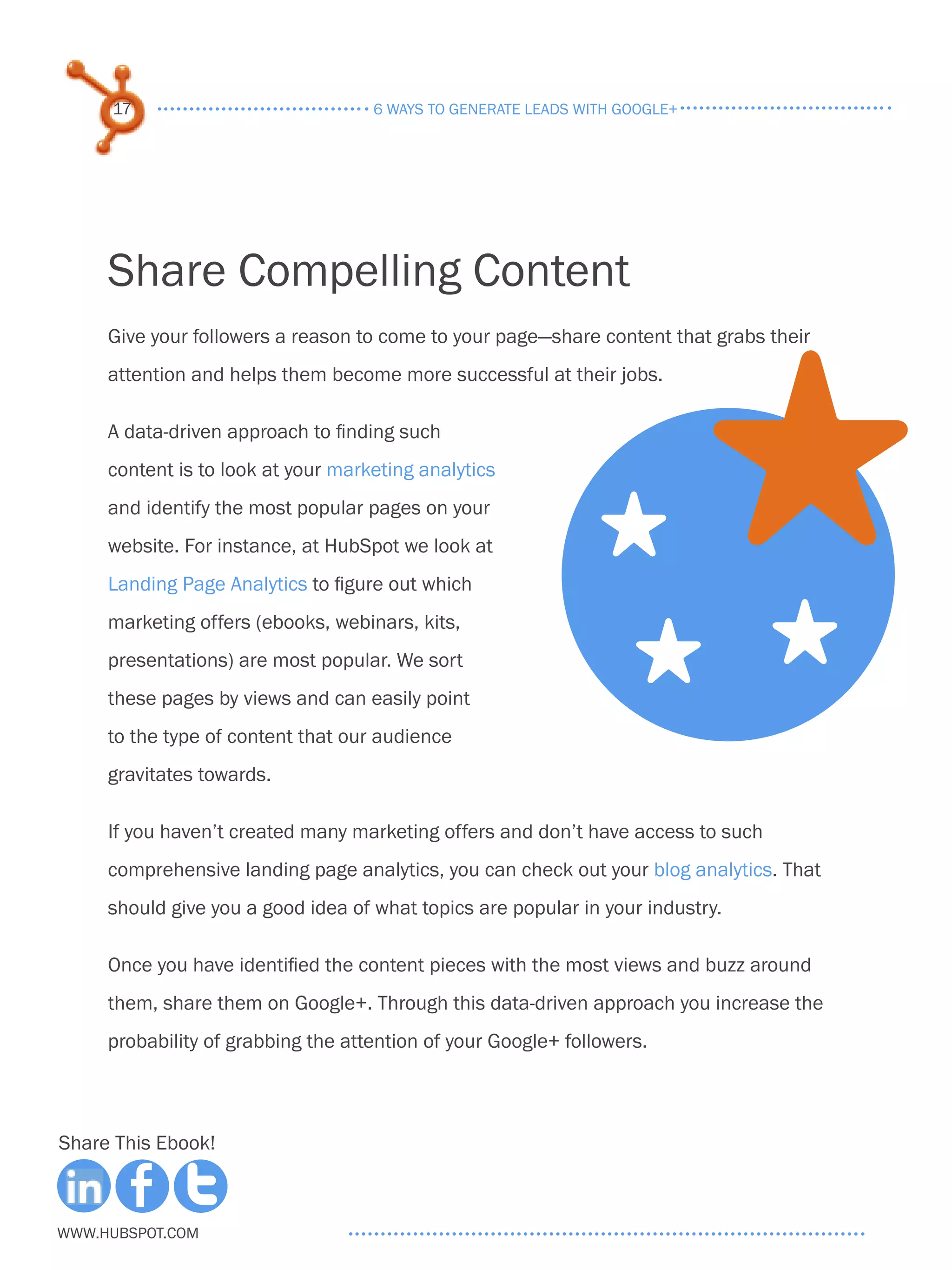 17                             6 ways to generate leads with google+




     Share Compelling Content
     Give your followers a reason to come to your page—share content that grabs their




                                                                            S
     attention and helps them become more successful at their jobs.

     A data-driven approach to finding such
     content is to look at your marketing analytics
     and identify the most popular pages on your
     website. For instance, at HubSpot we look at              S
     Landing Page Analytics to figure out which



                                                                   S S
     marketing offers (ebooks, webinars, kits,
     presentations) are most popular. We sort
     these pages by views and can easily point
     to the type of content that our audience
     gravitates towards.

     If you haven’t created many marketing offers and don’t have access to such
     comprehensive landing page analytics, you can check out your blog analytics. That
     should give you a good idea of what topics are popular in your industry.

     Once you have identified the content pieces with the most views and buzz around
     them, share them on Google+. Through this data-driven approach you increase the
     probability of grabbing the attention of your Google+ followers.



Share This Ebook!



www.Hubspot.com
 