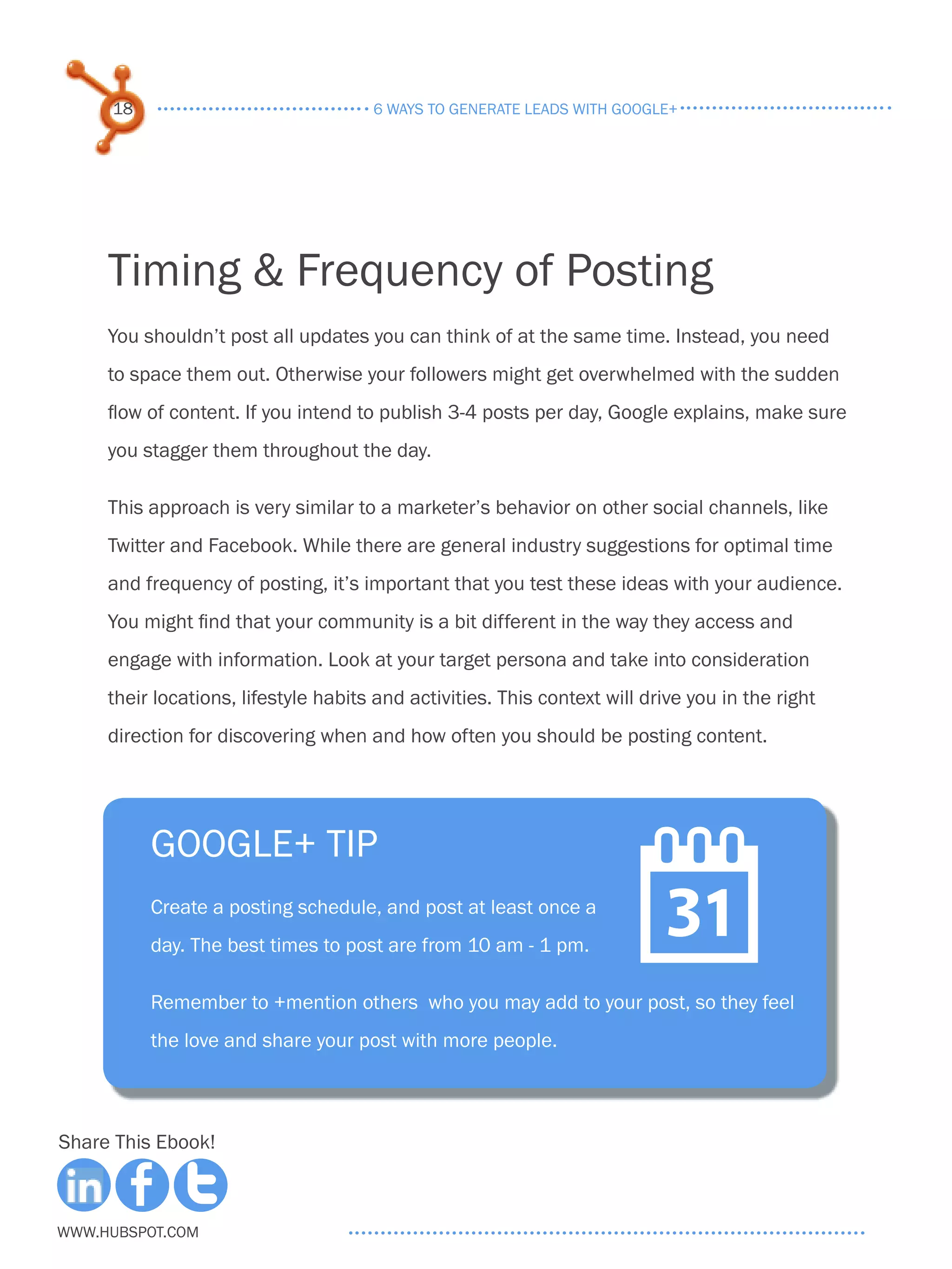 18                               6 ways to generate leads with google+




     Timing & Frequency of Posting
     You shouldn’t post all updates you can think of at the same time. Instead, you need
     to space them out. Otherwise your followers might get overwhelmed with the sudden
     flow of content. If you intend to publish 3-4 posts per day, Google explains, make sure
     you stagger them throughout the day.

     This approach is very similar to a marketer’s behavior on other social channels, like
     Twitter and Facebook. While there are general industry suggestions for optimal time
     and frequency of posting, it’s important that you test these ideas with your audience.
     You might find that your community is a bit different in the way they access and
     engage with information. Look at your target persona and take into consideration
     their locations, lifestyle habits and activities. This context will drive you in the right
     direction for discovering when and how often you should be posting content.




          Google+ tip
          Create a posting schedule, and post at least once a
          day. The best times to post are from 10 am - 1 pm.
                                                                       
          Remember to +mention others who you may add to your post, so they feel
          the love and share your post with more people.



Share This Ebook!



www.Hubspot.com
 