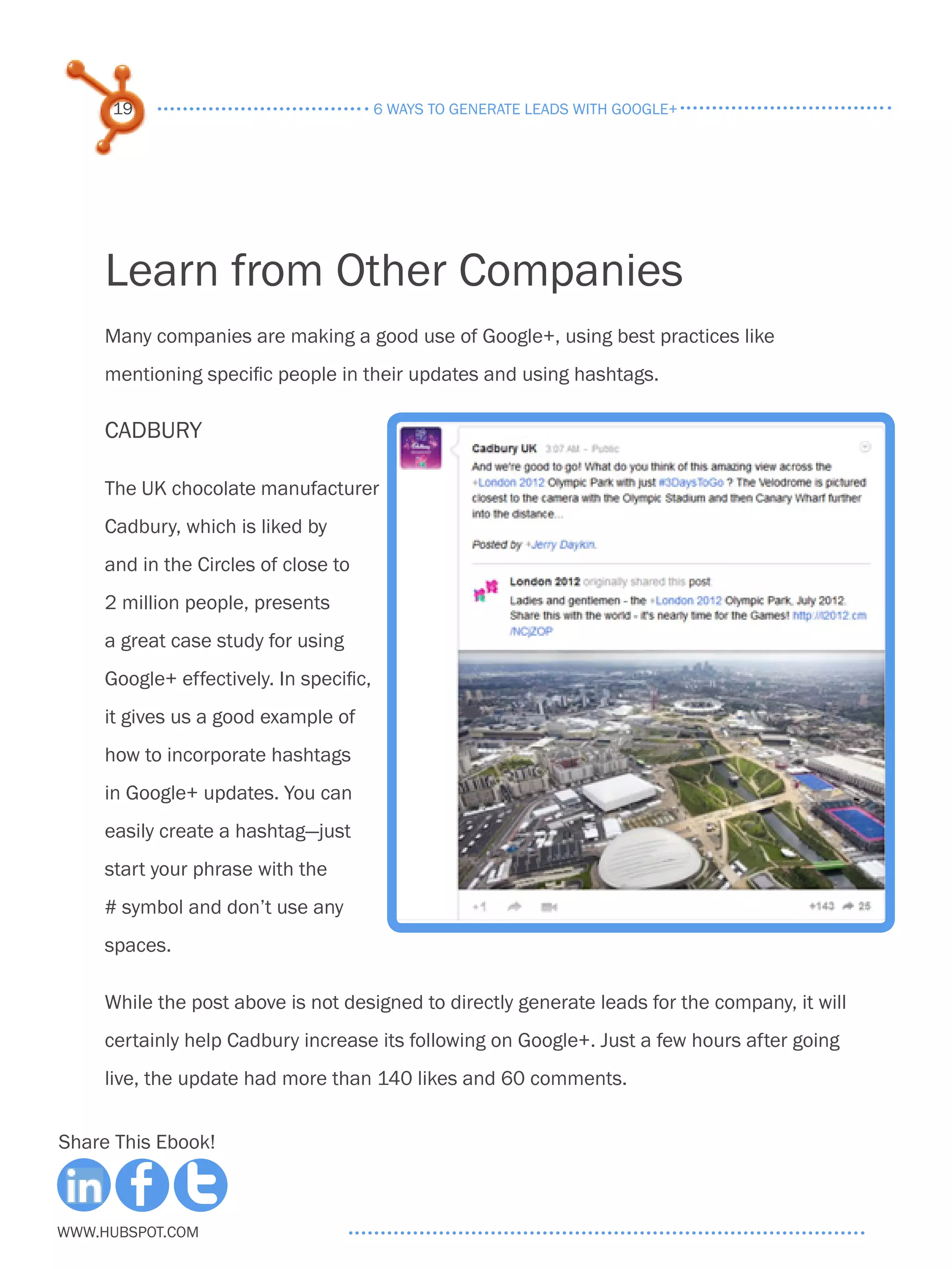 19                                  6 ways to generate leads with google+




     Learn from Other Companies
     Many companies are making a good use of Google+, using best practices like
     mentioning specific people in their updates and using hashtags.

     Cadbury

     The UK chocolate manufacturer
     Cadbury, which is liked by
     and in the Circles of close to
     2 million people, presents
     a great case study for using
     Google+ effectively. In specific,
     it gives us a good example of
     how to incorporate hashtags
     in Google+ updates. You can
     easily create a hashtag—just
     start your phrase with the
     # symbol and don’t use any
     spaces.

     While the post above is not designed to directly generate leads for the company, it will
     certainly help Cadbury increase its following on Google+. Just a few hours after going
     live, the update had more than 140 likes and 60 comments.


Share This Ebook!



www.Hubspot.com
 