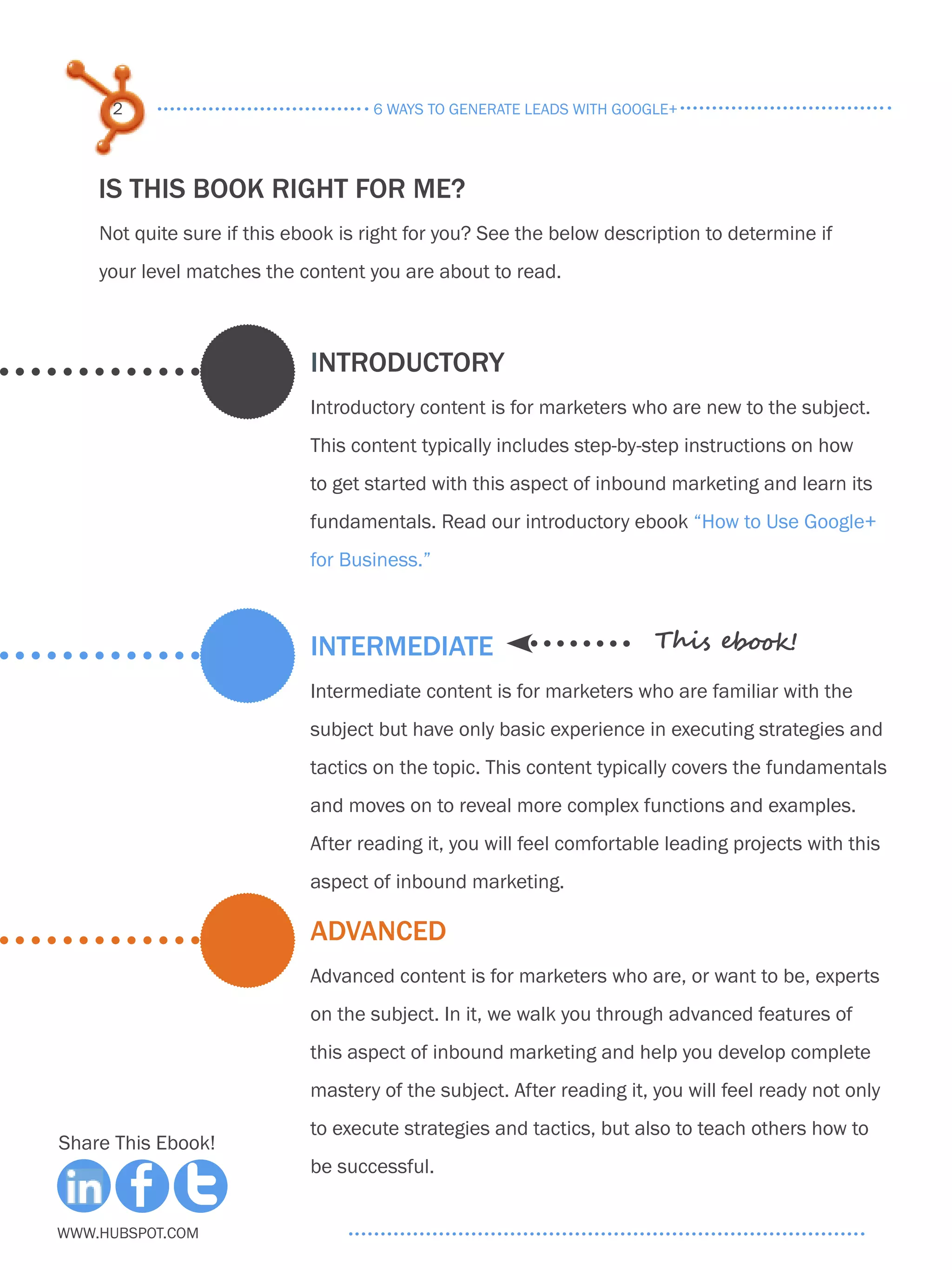 2                              6 ways to generate leads with google+




    IS THIS BOOK RIGHT FOR ME?
    Not quite sure if this ebook is right for you? See the below description to determine if
    your level matches the content you are about to read.



                             INTRODUCTORY
                             Introductory content is for marketers who are new to the subject.
                             This content typically includes step-by-step instructions on how
                             to get started with this aspect of inbound marketing and learn its
                             fundamentals. Read our introductory ebook “How to Use Google+
                             for Business.”



                             INTERMEDIATE                              This ebook!

                             Intermediate content is for marketers who are familiar with the
                             subject but have only basic experience in executing strategies and
                             tactics on the topic. This content typically covers the fundamentals
                             and moves on to reveal more complex functions and examples.
                             After reading it, you will feel comfortable leading projects with this
                             aspect of inbound marketing.

                             ADVANCED
                             Advanced content is for marketers who are, or want to be, experts
                             on the subject. In it, we walk you through advanced features of
                             this aspect of inbound marketing and help you develop complete
                             mastery of the subject. After reading it, you will feel ready not only
                             to execute strategies and tactics, but also to teach others how to
Share This Ebook!
                             be successful.


www.Hubspot.com
 