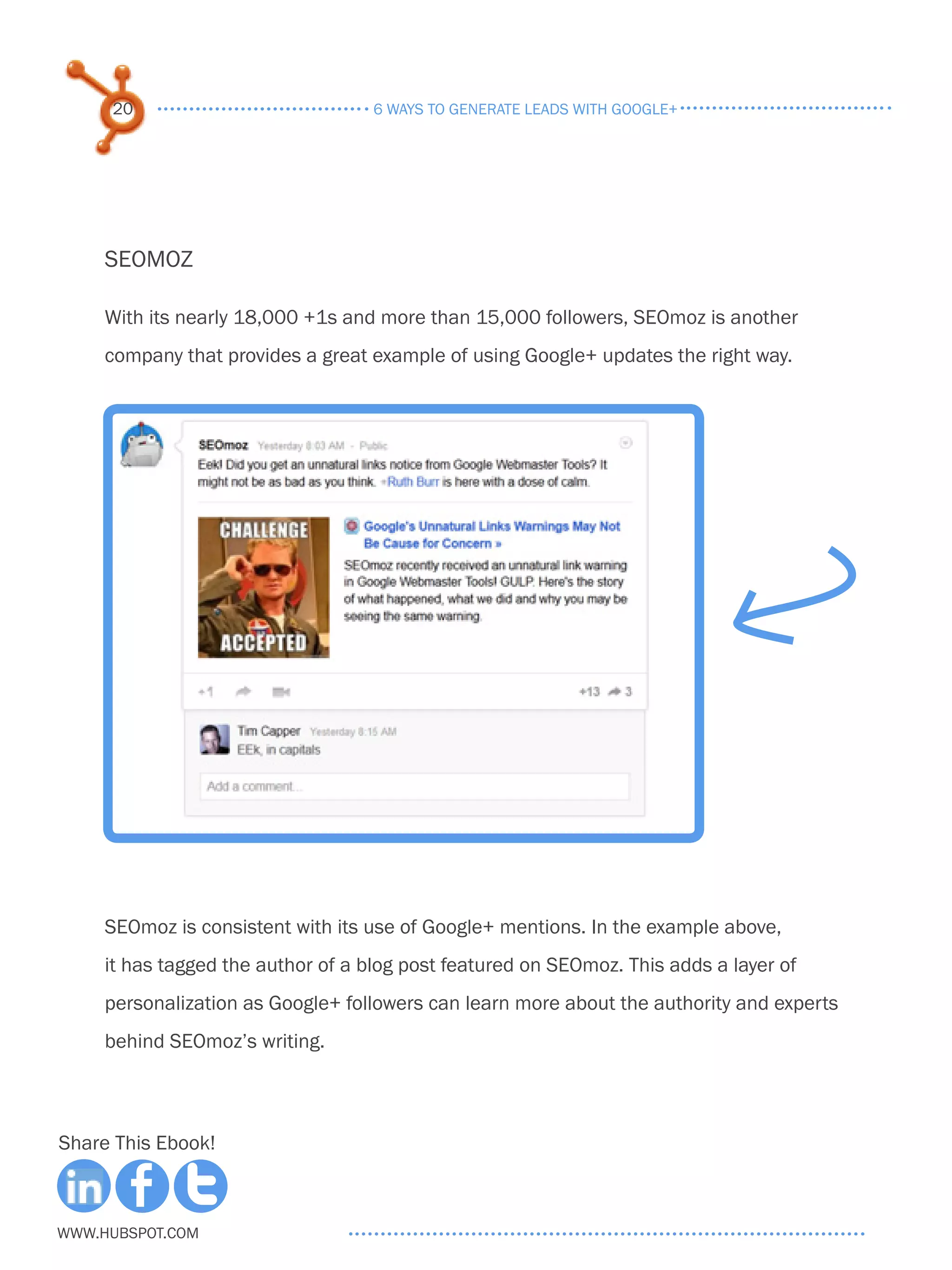 20                             6 ways to generate leads with google+




     SEOMOZ

     With its nearly 18,000 +1s and more than 15,000 followers, SEOmoz is another
     company that provides a great example of using Google+ updates the right way.




     SEOmoz is consistent with its use of Google+ mentions. In the example above,
     it has tagged the author of a blog post featured on SEOmoz. This adds a layer of
     personalization as Google+ followers can learn more about the authority and experts
     behind SEOmoz’s writing.



Share This Ebook!



www.Hubspot.com
 
