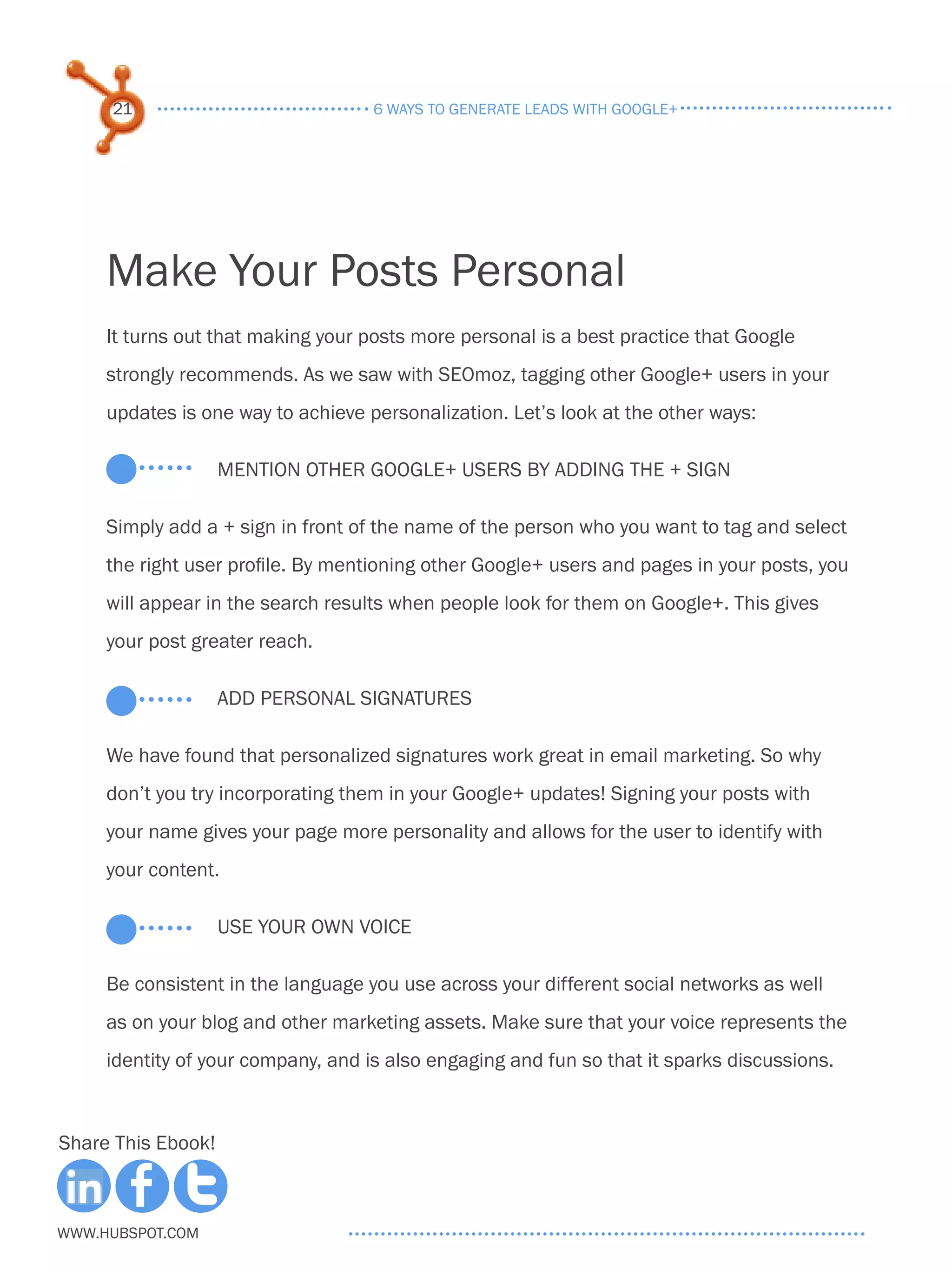21                             6 ways to generate leads with google+




     Make Your Posts Personal
     It turns out that making your posts more personal is a best practice that Google
     strongly recommends. As we saw with SEOmoz, tagging other Google+ users in your
     updates is one way to achieve personalization. Let’s look at the other ways:

                    Mention Other Google+ Users by Adding the + Sign

     Simply add a + sign in front of the name of the person who you want to tag and select
     the right user profile. By mentioning other Google+ users and pages in your posts, you
     will appear in the search results when people look for them on Google+. This gives
     your post greater reach.

                    Add personal signatures

     We have found that personalized signatures work great in email marketing. So why
     don’t you try incorporating them in your Google+ updates! Signing your posts with
     your name gives your page more personality and allows for the user to identify with
     your content.

                    Use your own voice

     Be consistent in the language you use across your different social networks as well
     as on your blog and other marketing assets. Make sure that your voice represents the
     identity of your company, and is also engaging and fun so that it sparks discussions.



Share This Ebook!



www.Hubspot.com
 