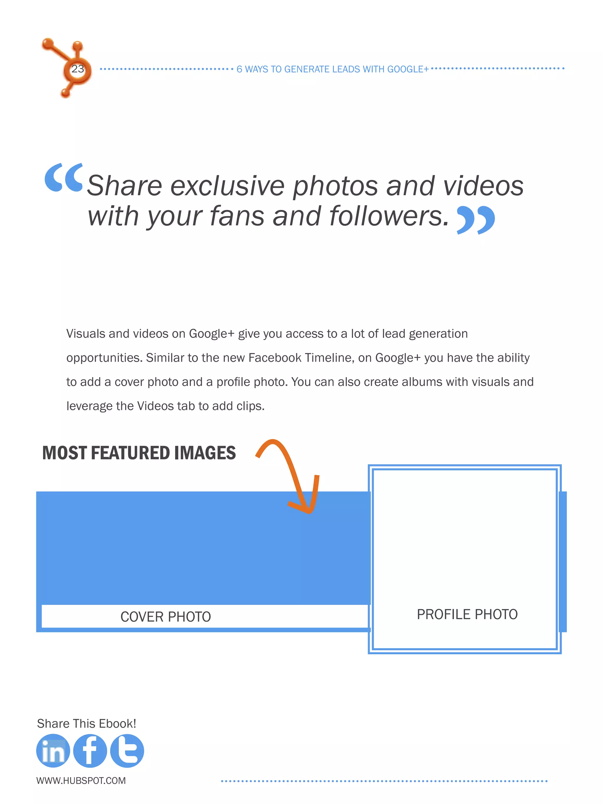 23                             6 ways to generate leads with google+




“         Share exclusive photos and videos
          with your fans and followers.
                                                                            ”
     Visuals and videos on Google+ give you access to a lot of lead generation
     opportunities. Similar to the new Facebook Timeline, on Google+ you have the ability
     to add a cover photo and a profile photo. You can also create albums with visuals and
     leverage the Videos tab to add clips.


Most featured images




               cover photo                                            profile photo




Share This Ebook!



www.Hubspot.com
 