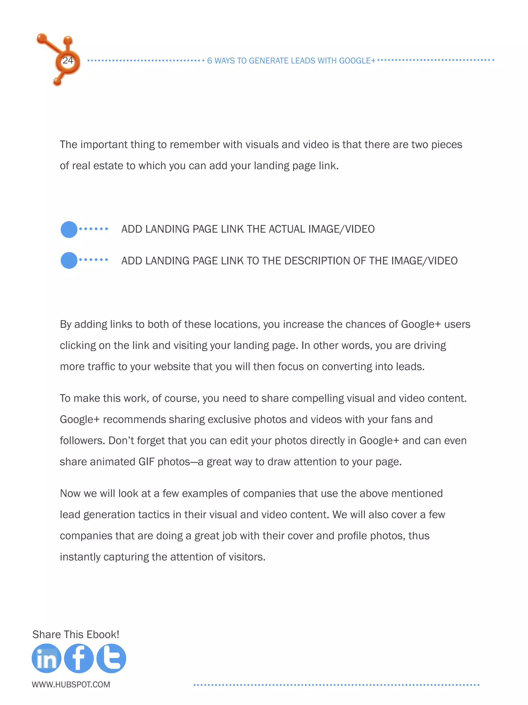24                              6 ways to generate leads with google+




     The important thing to remember with visuals and video is that there are two pieces
     of real estate to which you can add your landing page link.




                    Add landing page link the actual image/video

                    Add landing page link to the description of the image/video




     By adding links to both of these locations, you increase the chances of Google+ users
     clicking on the link and visiting your landing page. In other words, you are driving
     more traffic to your website that you will then focus on converting into leads.

     To make this work, of course, you need to share compelling visual and video content.
     Google+ recommends sharing exclusive photos and videos with your fans and
     followers. Don’t forget that you can edit your photos directly in Google+ and can even
     share animated GIF photos—a great way to draw attention to your page.

     Now we will look at a few examples of companies that use the above mentioned
     lead generation tactics in their visual and video content. We will also cover a few
     companies that are doing a great job with their cover and profile photos, thus
     instantly capturing the attention of visitors.




Share This Ebook!



www.Hubspot.com
 