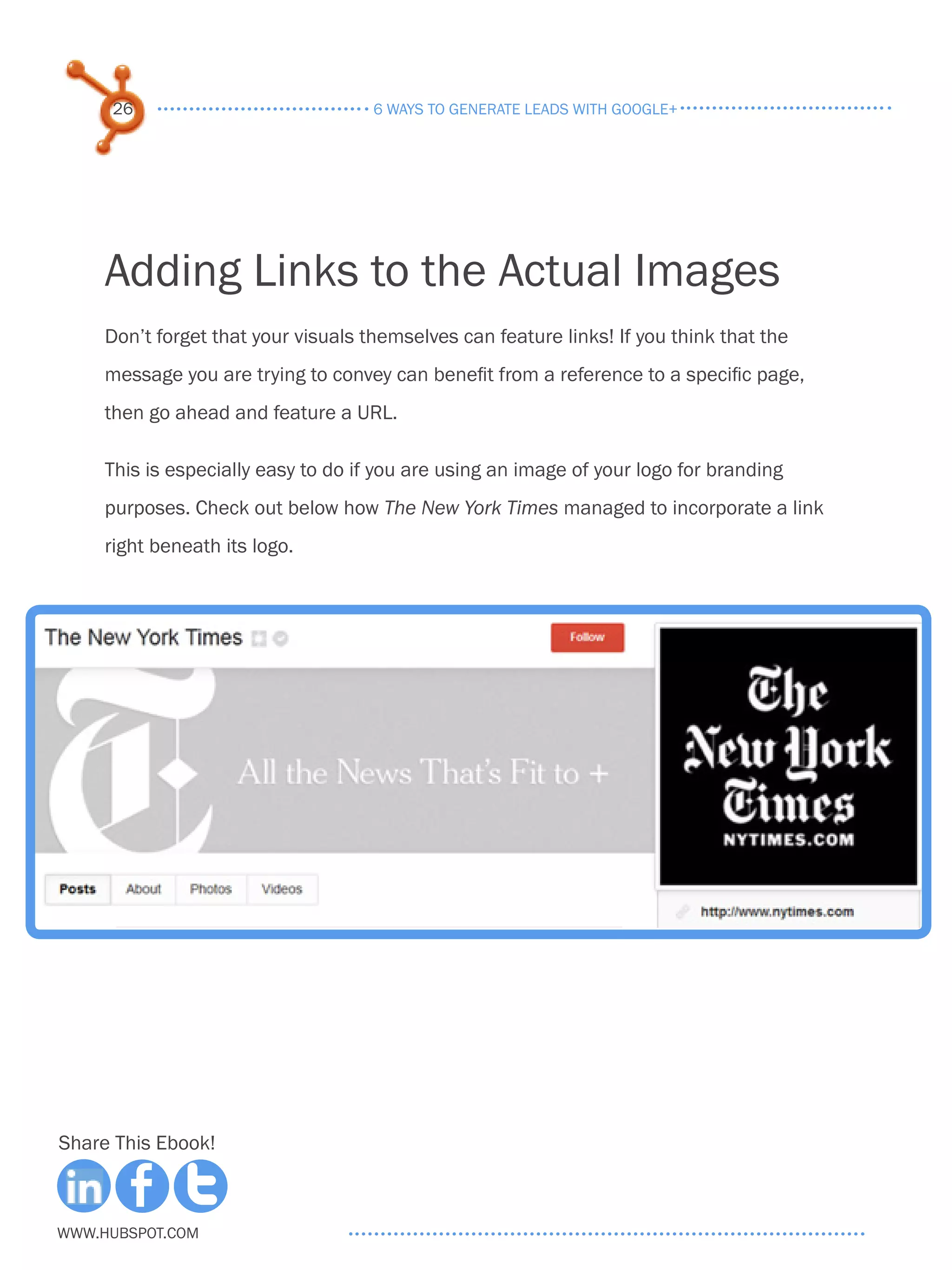 26                              6 ways to generate leads with google+




     Adding Links to the Actual Images
     Don’t forget that your visuals themselves can feature links! If you think that the
     message you are trying to convey can benefit from a reference to a specific page,
     then go ahead and feature a URL.

     This is especially easy to do if you are using an image of your logo for branding
     purposes. Check out below how The New York Times managed to incorporate a link
     right beneath its logo.




Share This Ebook!



www.Hubspot.com
 