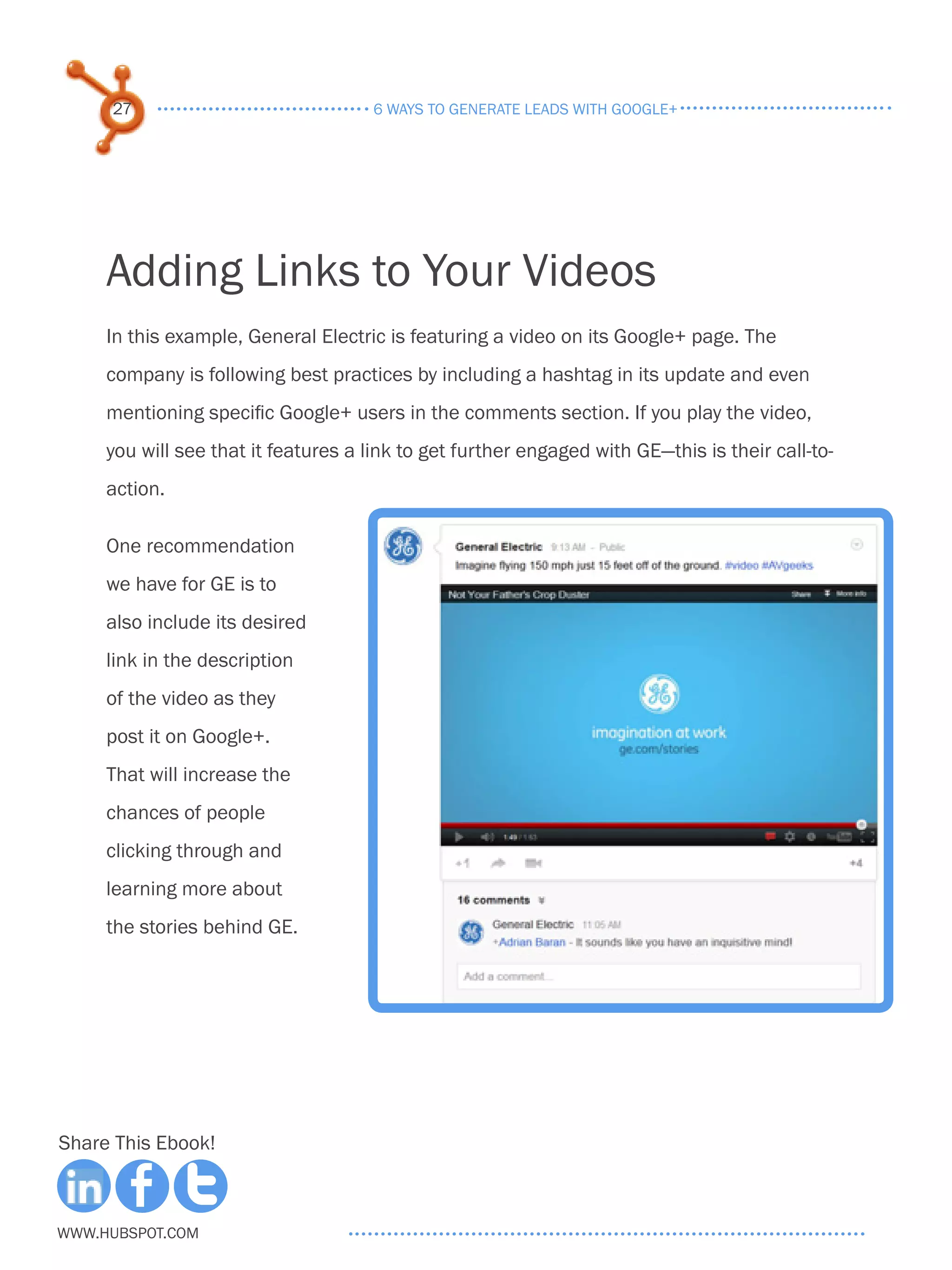 27                               6 ways to generate leads with google+




     Adding Links to Your Videos
     In this example, General Electric is featuring a video on its Google+ page. The
     company is following best practices by including a hashtag in its update and even
     mentioning specific Google+ users in the comments section. If you play the video,
     you will see that it features a link to get further engaged with GE—this is their call-to-
     action.

     One recommendation
     we have for GE is to
     also include its desired
     link in the description
     of the video as they
     post it on Google+.
     That will increase the
     chances of people
     clicking through and
     learning more about
     the stories behind GE.




Share This Ebook!



www.Hubspot.com
 