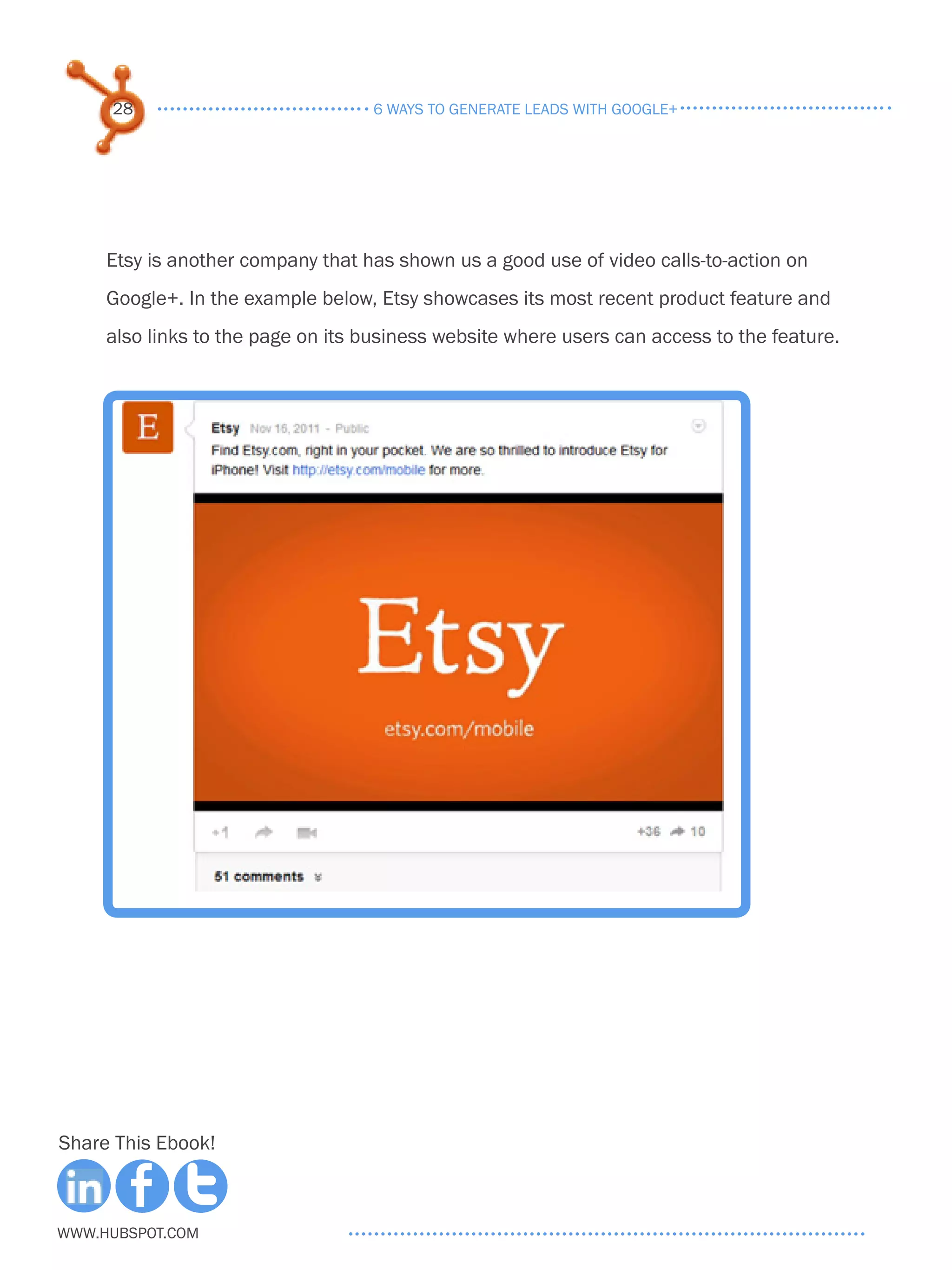 28                            6 ways to generate leads with google+




     Etsy is another company that has shown us a good use of video calls-to-action on
     Google+. In the example below, Etsy showcases its most recent product feature and
     also links to the page on its business website where users can access to the feature.




Share This Ebook!



www.Hubspot.com
 