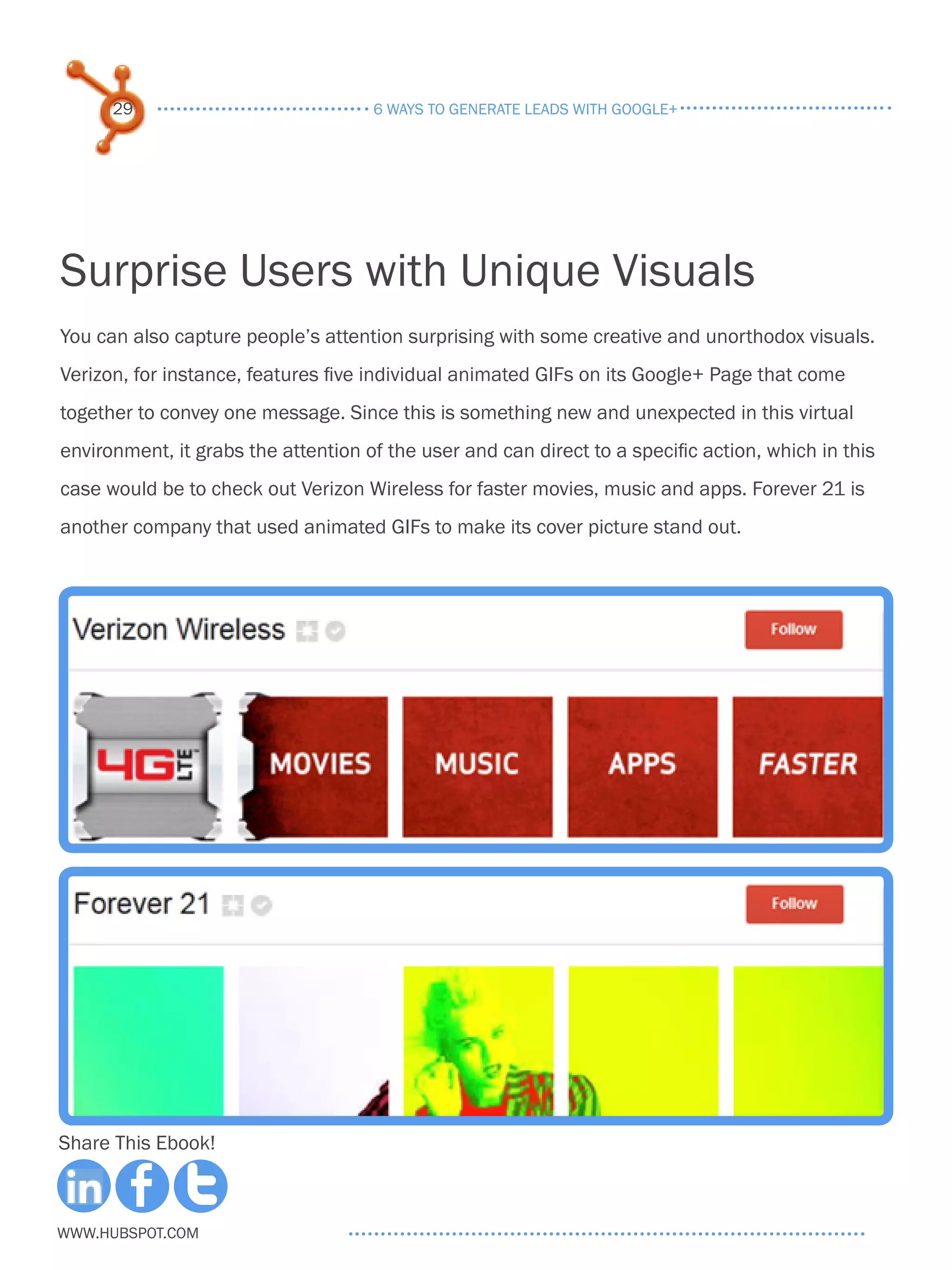 29                             6 ways to generate leads with google+




Surprise Users with Unique Visuals
You can also capture people’s attention surprising with some creative and unorthodox visuals.
Verizon, for instance, features five individual animated GIFs on its Google+ Page that come
together to convey one message. Since this is something new and unexpected in this virtual
environment, it grabs the attention of the user and can direct to a specific action, which in this
case would be to check out Verizon Wireless for faster movies, music and apps. Forever 21 is
another company that used animated GIFs to make its cover picture stand out.




Share This Ebook!



www.Hubspot.com
 