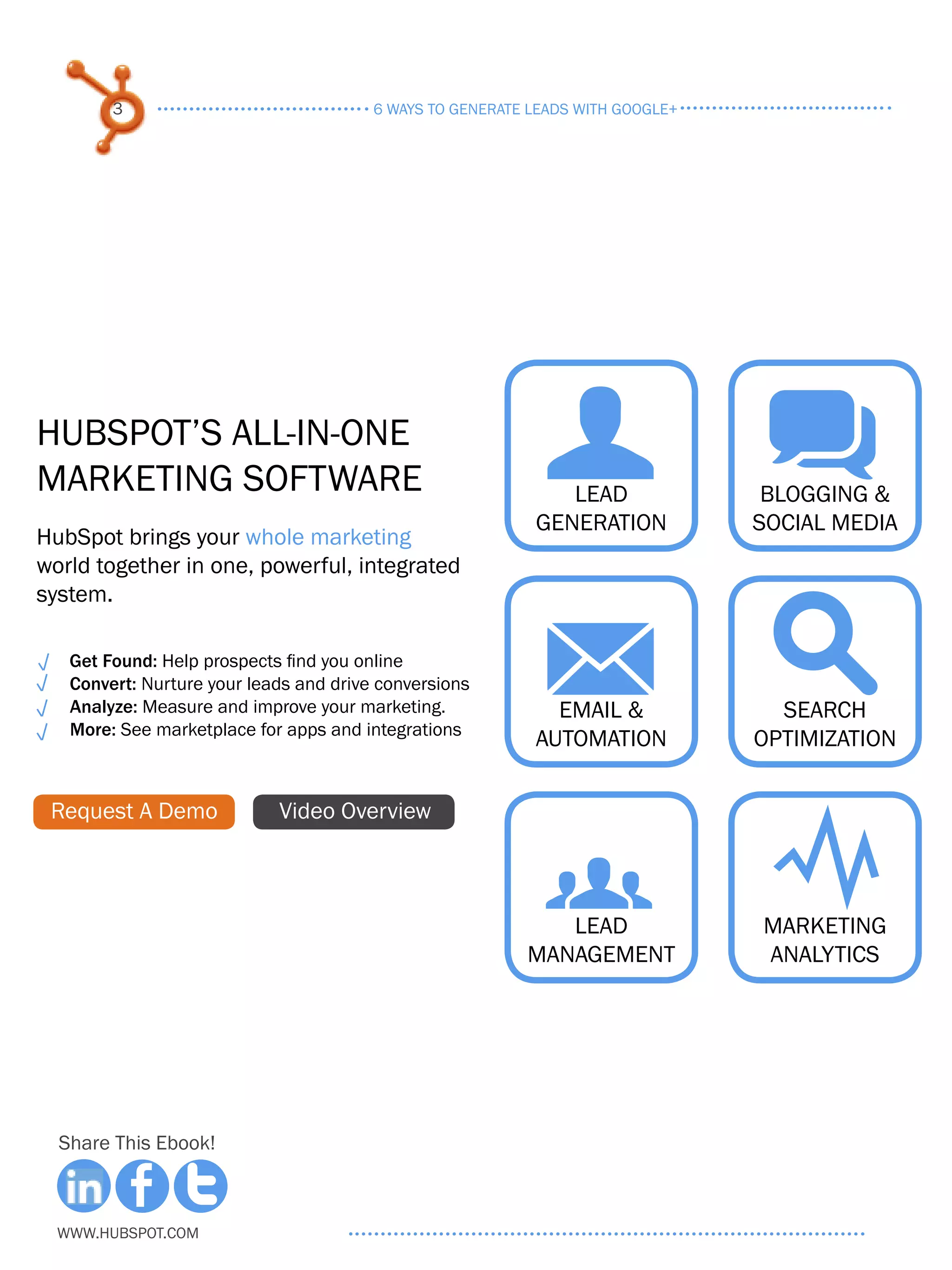 3                               6 ways to generate leads with google+




HubSpot’s All-in-One
Marketing Software                                          U q
                                                              Lead
                                                           Generation
                                                                                 blogging &
                                                                                social media
HubSpot brings your whole marketing
world together in one, powerful, integrated
system.

   Get Found: Help prospects find you online
   Convert: Nurture your leads and drive conversions
   Analyze: Measure and improve your marketing.
   More: See marketplace for apps and integrations
                                                            M s
                                                             Email &
                                                           Automation
                                                                                  Search
                                                                                optimization


 Request A Demo             Video Overview


                                                            g Y
                                                             Lead
                                                          management
                                                                                Marketing
                                                                                analytics




  Share This Ebook!



  www.Hubspot.com
 