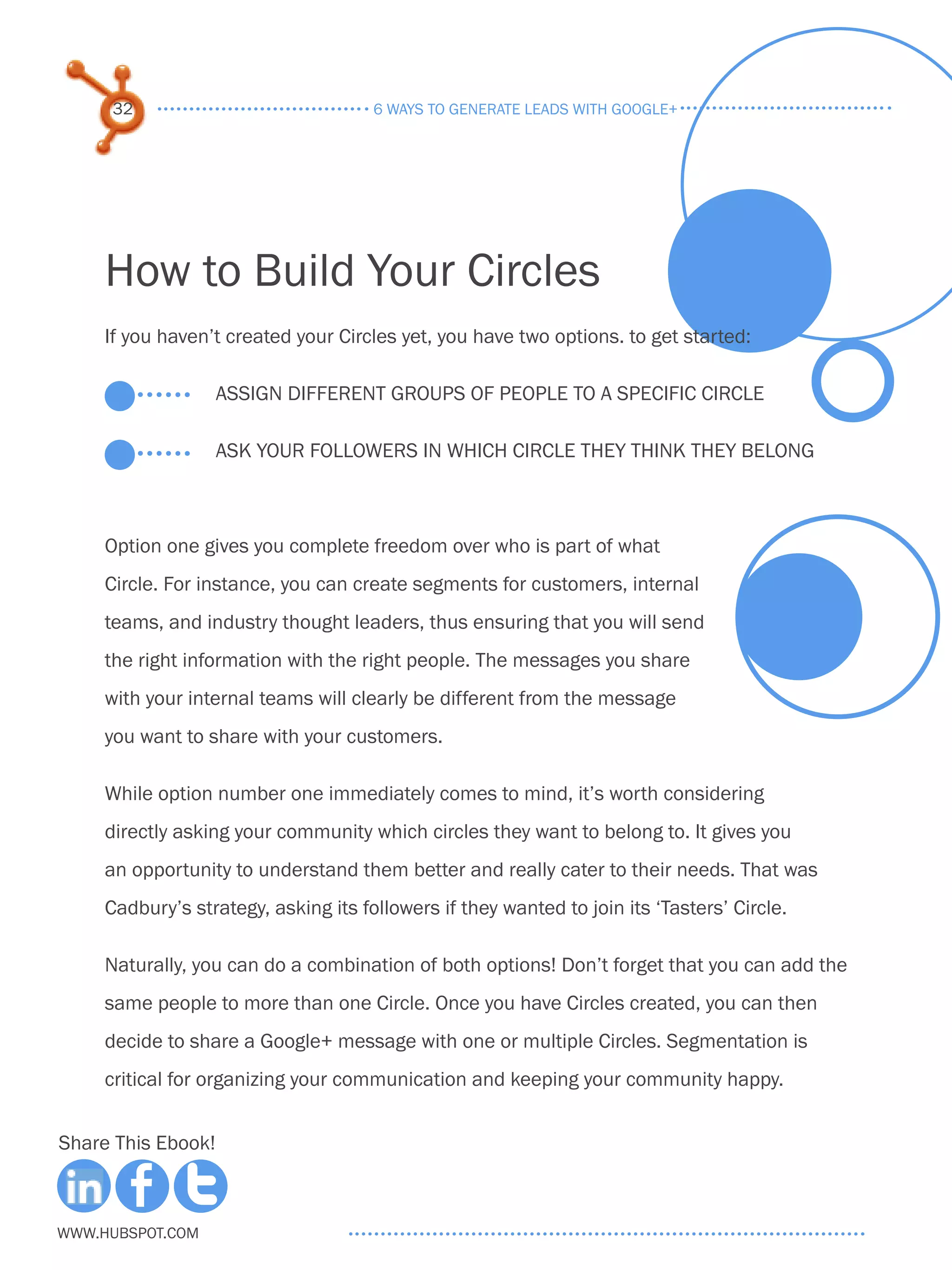 32                               6 ways to generate leads with google+




     How to Build Your Circles
     If you haven’t created your Circles yet, you have two options. to get started:

                    Assign different groups of people to a specific circle

                    Ask your followers in which Circle they think they belong



     Option one gives you complete freedom over who is part of what
     Circle. For instance, you can create segments for customers, internal
     teams, and industry thought leaders, thus ensuring that you will send
     the right information with the right people. The messages you share
     with your internal teams will clearly be different from the message
     you want to share with your customers.

     While option number one immediately comes to mind, it’s worth considering
     directly asking your community which circles they want to belong to. It gives you
     an opportunity to understand them better and really cater to their needs. That was
     Cadbury’s strategy, asking its followers if they wanted to join its ‘Tasters’ Circle.

     Naturally, you can do a combination of both options! Don’t forget that you can add the
     same people to more than one Circle. Once you have Circles created, you can then
     decide to share a Google+ message with one or multiple Circles. Segmentation is
     critical for organizing your communication and keeping your community happy.


Share This Ebook!



www.Hubspot.com
 