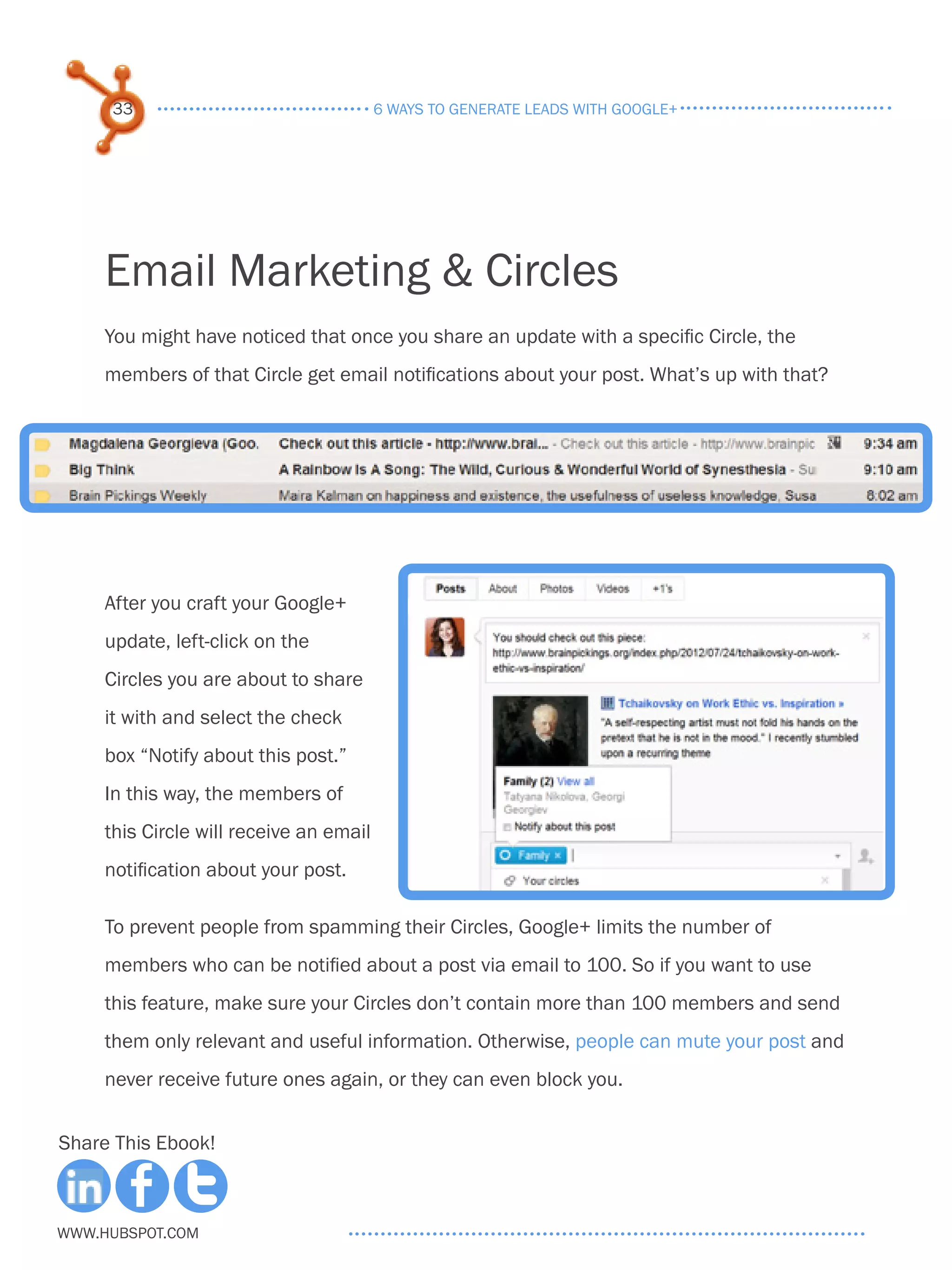 33                                  6 ways to generate leads with google+




     Email Marketing & Circles
     You might have noticed that once you share an update with a specific Circle, the
     members of that Circle get email notifications about your post. What’s up with that?




     After you craft your Google+
     update, left-click on the
     Circles you are about to share
     it with and select the check
     box “Notify about this post.”
     In this way, the members of
     this Circle will receive an email
     notification about your post.

     To prevent people from spamming their Circles, Google+ limits the number of
     members who can be notified about a post via email to 100. So if you want to use
     this feature, make sure your Circles don’t contain more than 100 members and send
     them only relevant and useful information. Otherwise, people can mute your post and
     never receive future ones again, or they can even block you.


Share This Ebook!



www.Hubspot.com
 