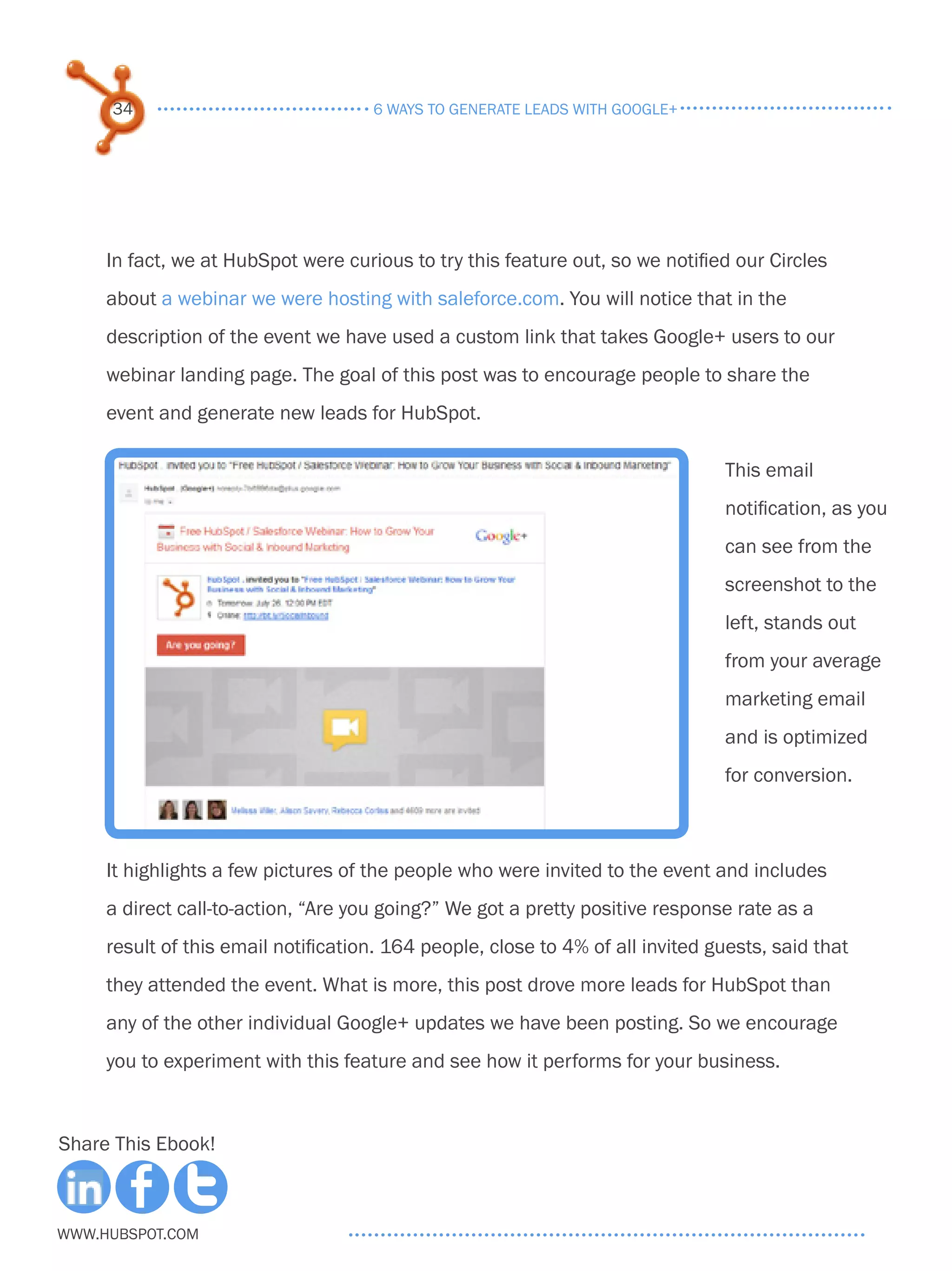 34                              6 ways to generate leads with google+




     In fact, we at HubSpot were curious to try this feature out, so we notified our Circles
     about a webinar we were hosting with saleforce.com. You will notice that in the
     description of the event we have used a custom link that takes Google+ users to our
     webinar landing page. The goal of this post was to encourage people to share the
     event and generate new leads for HubSpot.

                                                                                This email
                                                                                notification, as you
                                                                                can see from the
                                                                                screenshot to the
                                                                                left, stands out
                                                                                from your average
                                                                                marketing email
                                                                                and is optimized
                                                                                for conversion.



     It highlights a few pictures of the people who were invited to the event and includes
     a direct call-to-action, “Are you going?” We got a pretty positive response rate as a
     result of this email notification. 164 people, close to 4% of all invited guests, said that
     they attended the event. What is more, this post drove more leads for HubSpot than
     any of the other individual Google+ updates we have been posting. So we encourage
     you to experiment with this feature and see how it performs for your business.



Share This Ebook!



www.Hubspot.com
 