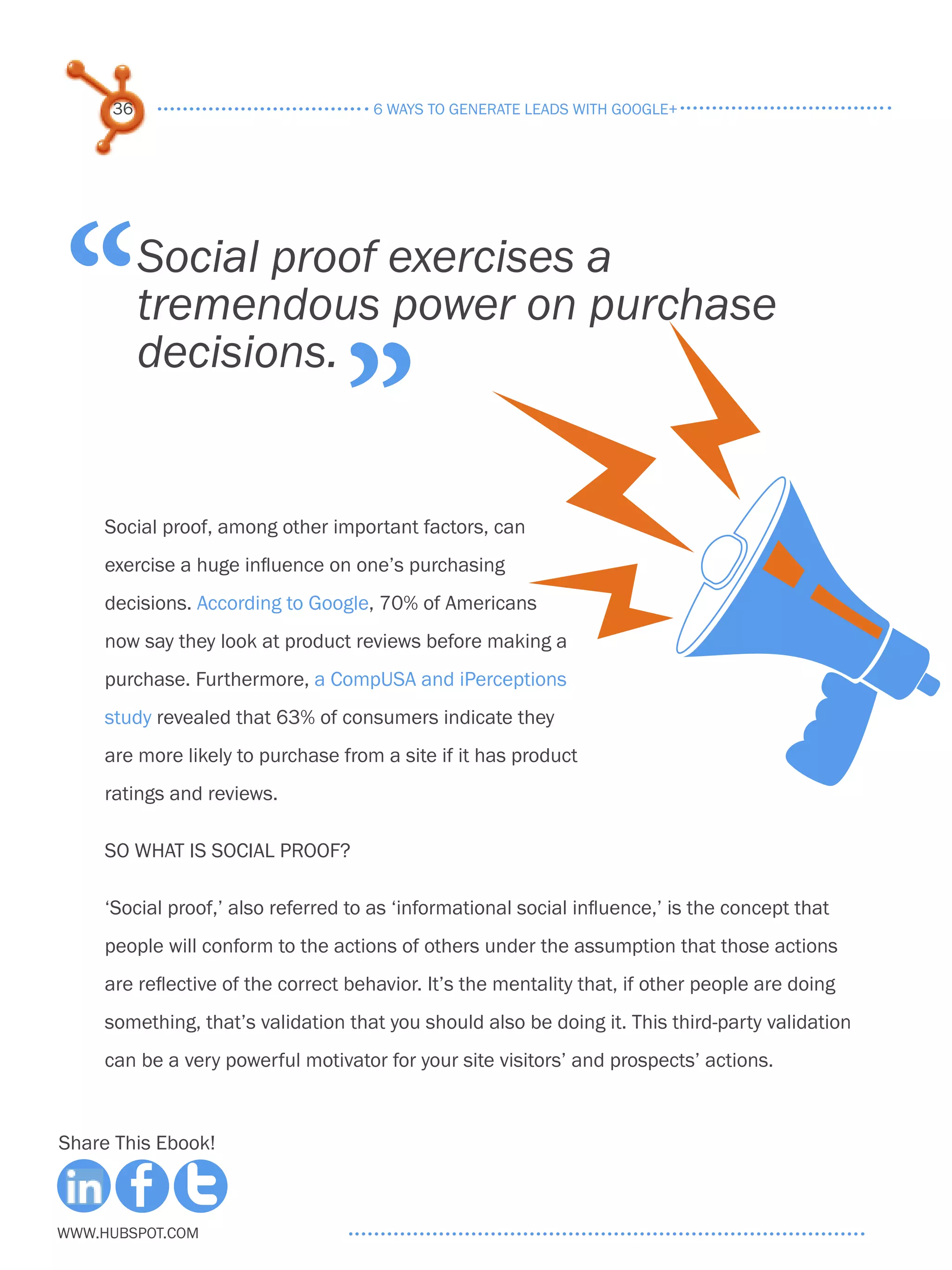 36                               6 ways to generate leads with google+




“         Social proof exercises a
          tremendous power on purchase

                                  ”
          decisions.


     Social proof, among other important factors, can
     exercise a huge influence on one’s purchasing
     decisions. According to Google, 70% of Americans
     now say they look at product reviews before making a
     purchase. Furthermore, a CompUSA and iPerceptions
     study revealed that 63% of consumers indicate they
     are more likely to purchase from a site if it has product
     ratings and reviews.

     SO What Is Social Proof?

     ‘Social proof,’ also referred to as ‘informational social influence,’ is the concept that
     people will conform to the actions of others under the assumption that those actions
     are reflective of the correct behavior. It’s the mentality that, if other people are doing
     something, that’s validation that you should also be doing it. This third-party validation
     can be a very powerful motivator for your site visitors’ and prospects’ actions.



Share This Ebook!



www.Hubspot.com
 