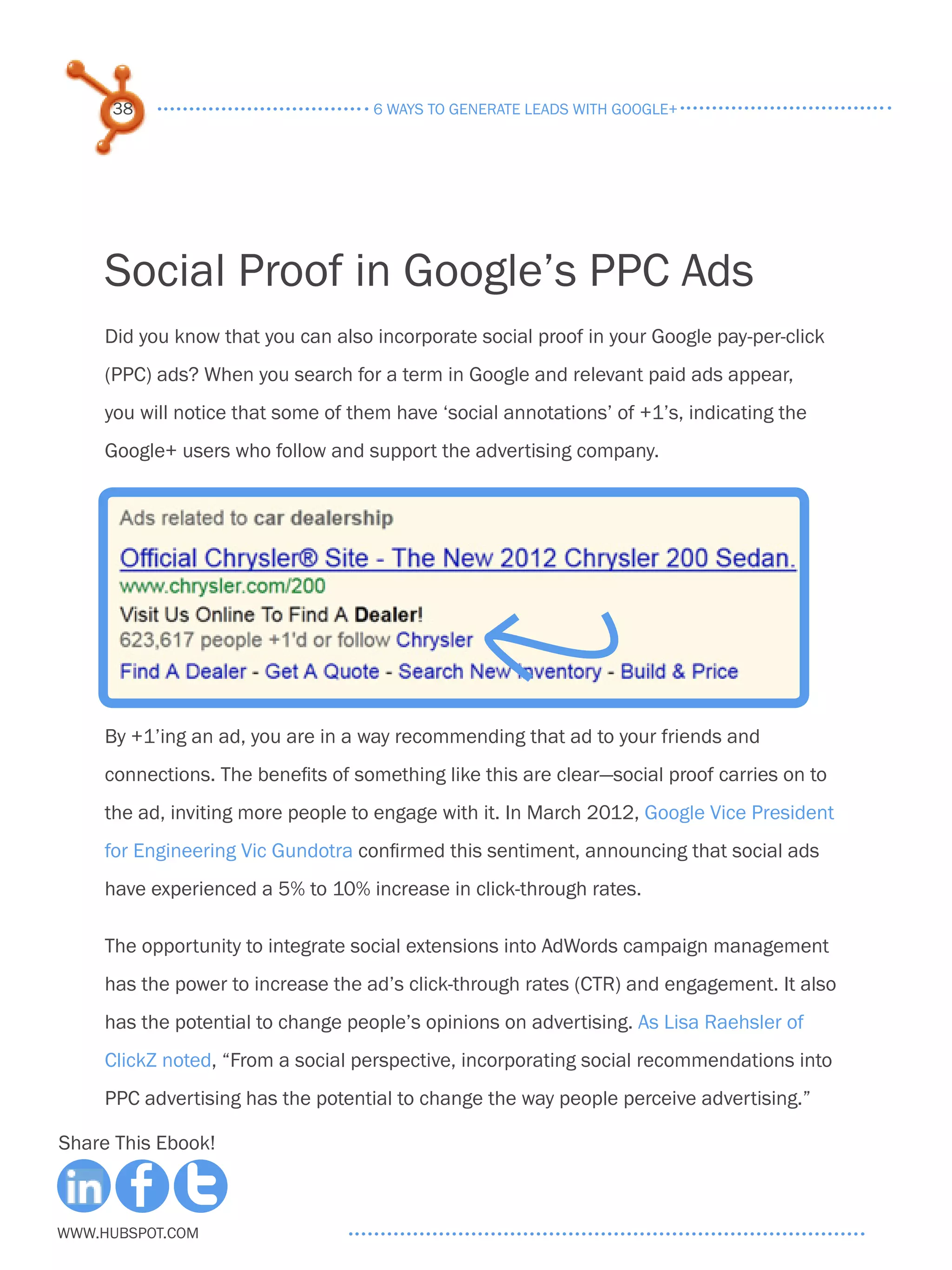 38                             6 ways to generate leads with google+




     Social Proof in Google’s PPC Ads
     Did you know that you can also incorporate social proof in your Google pay-per-click
     (PPC) ads? When you search for a term in Google and relevant paid ads appear,
     you will notice that some of them have ‘social annotations’ of +1’s, indicating the
     Google+ users who follow and support the advertising company.




     By +1’ing an ad, you are in a way recommending that ad to your friends and
     connections. The benefits of something like this are clear—social proof carries on to
     the ad, inviting more people to engage with it. In March 2012, Google Vice President
     for Engineering Vic Gundotra confirmed this sentiment, announcing that social ads
     have experienced a 5% to 10% increase in click-through rates.

     The opportunity to integrate social extensions into AdWords campaign management
     has the power to increase the ad’s click-through rates (CTR) and engagement. It also
     has the potential to change people’s opinions on advertising. As Lisa Raehsler of
     ClickZ noted, “From a social perspective, incorporating social recommendations into
     PPC advertising has the potential to change the way people perceive advertising.”

Share This Ebook!



www.Hubspot.com
 