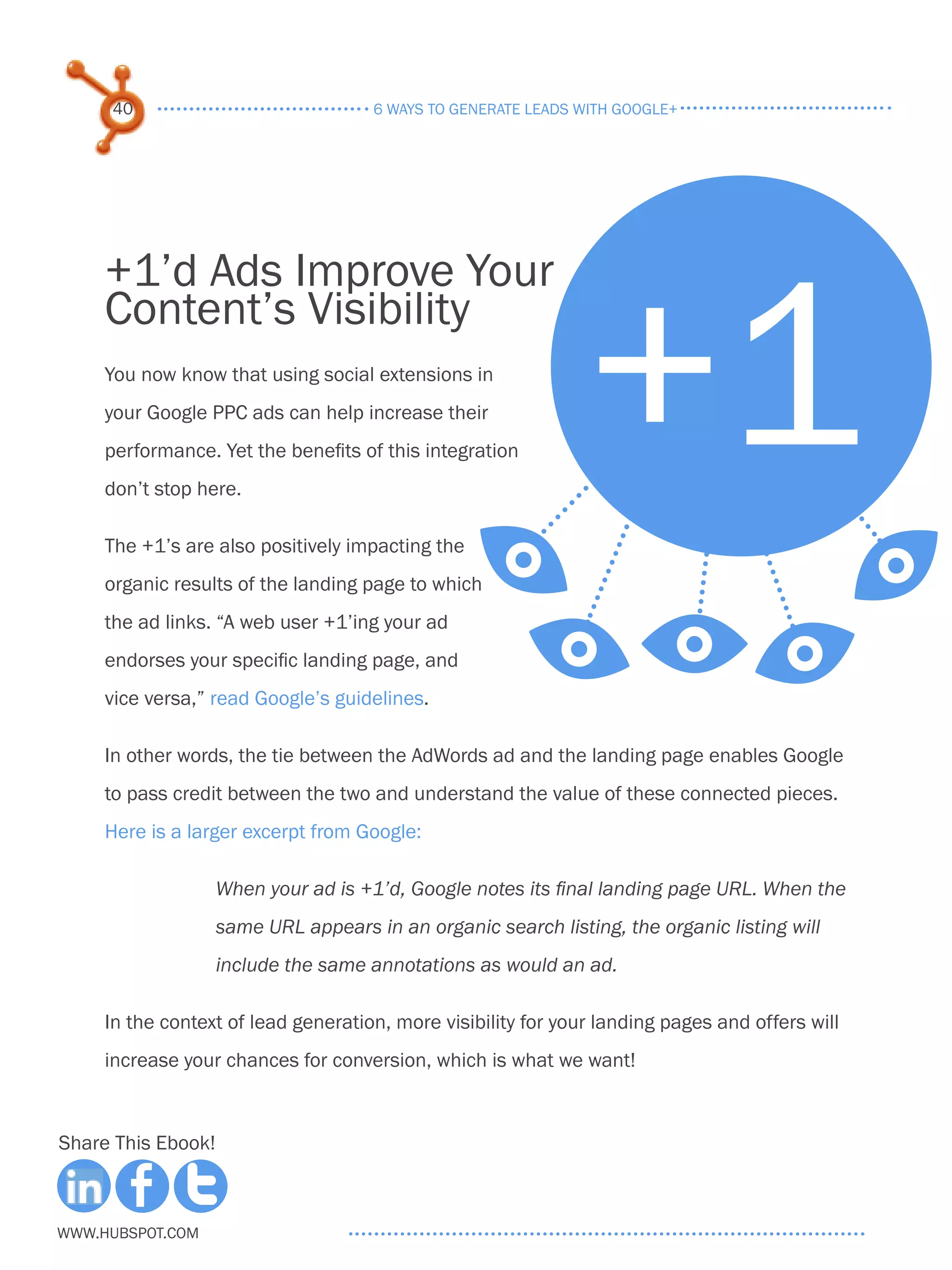 40                               6 ways to generate leads with google+




                                                  +1
     +1’d Ads Improve Your
     Content’s Visibility
     You now know that using social extensions in
     your Google PPC ads can help increase their
     performance. Yet the benefits of this integration
     don’t stop here.

     The +1’s are also positively impacting the E
     organic results of the landing page to which
     the ad links. “A web user +1’ing your ad
     endorses your specific landing page, and          EEE E
     vice versa,” read Google’s guidelines.

     In other words, the tie between the AdWords ad and the landing page enables Google
     to pass credit between the two and understand the value of these connected pieces.
     Here is a larger excerpt from Google:

                    When your ad is +1’d, Google notes its final landing page URL. When the
                    same URL appears in an organic search listing, the organic listing will
                    include the same annotations as would an ad.

     In the context of lead generation, more visibility for your landing pages and offers will
     increase your chances for conversion, which is what we want!



Share This Ebook!



www.Hubspot.com
 