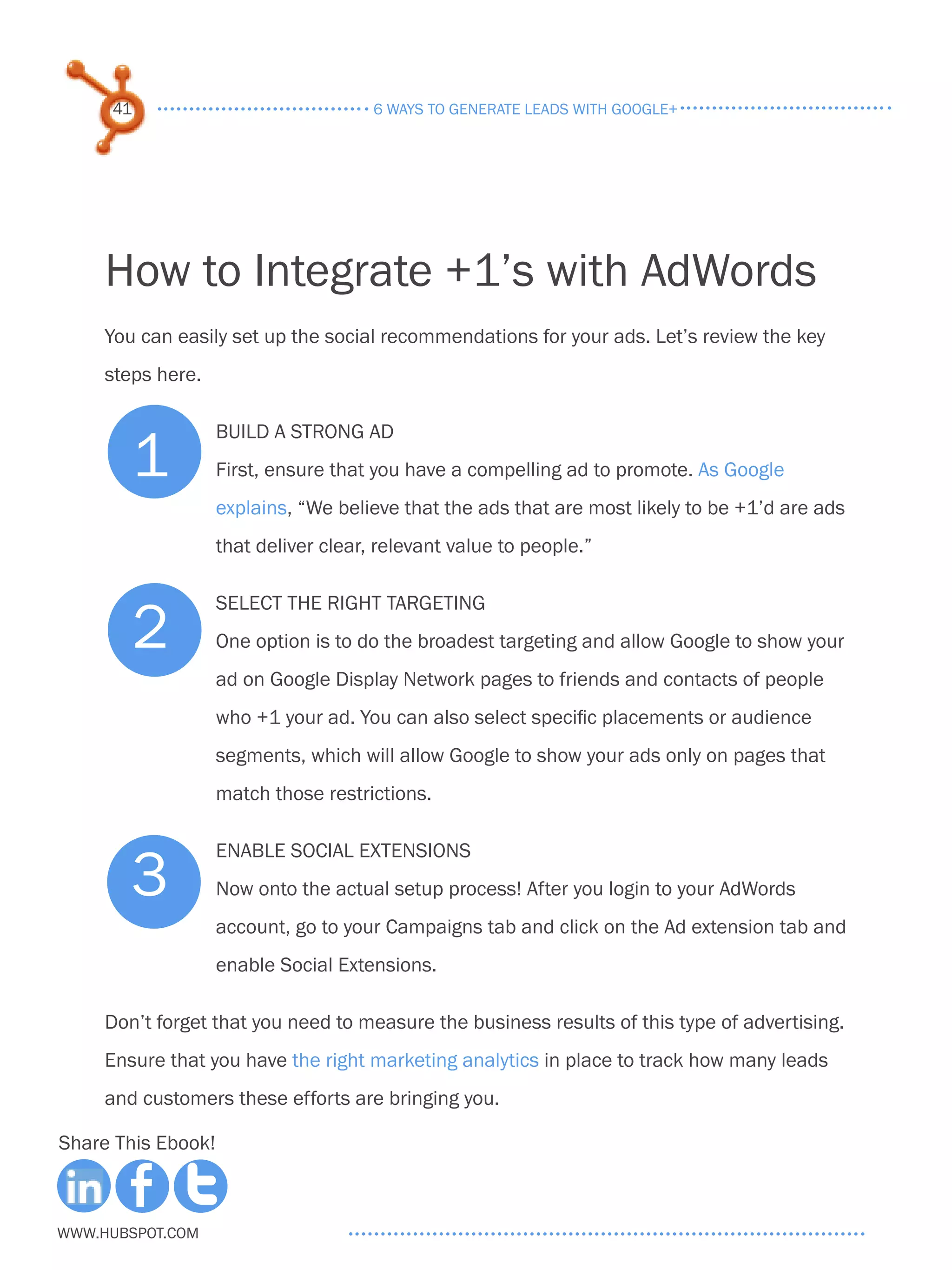 41                                6 ways to generate leads with google+




     How to Integrate +1’s with AdWords
     You can easily set up the social recommendations for your ads. Let’s review the key
     steps here.



        1
                    Build a strong ad
                    First, ensure that you have a compelling ad to promote. As Google
                    explains, “We believe that the ads that are most likely to be +1’d are ads
                    that deliver clear, relevant value to people.”



          2
                    Select the right targeting
                    One option is to do the broadest targeting and allow Google to show your
                    ad on Google Display Network pages to friends and contacts of people
                    who +1 your ad. You can also select specific placements or audience
                    segments, which will allow Google to show your ads only on pages that
                    match those restrictions.



        3
                    Enable Social Extensions
                    Now onto the actual setup process! After you login to your AdWords
                    account, go to your Campaigns tab and click on the Ad extension tab and
                    enable Social Extensions.

     Don’t forget that you need to measure the business results of this type of advertising.
     Ensure that you have the right marketing analytics in place to track how many leads
     and customers these efforts are bringing you.

Share This Ebook!



www.Hubspot.com
 