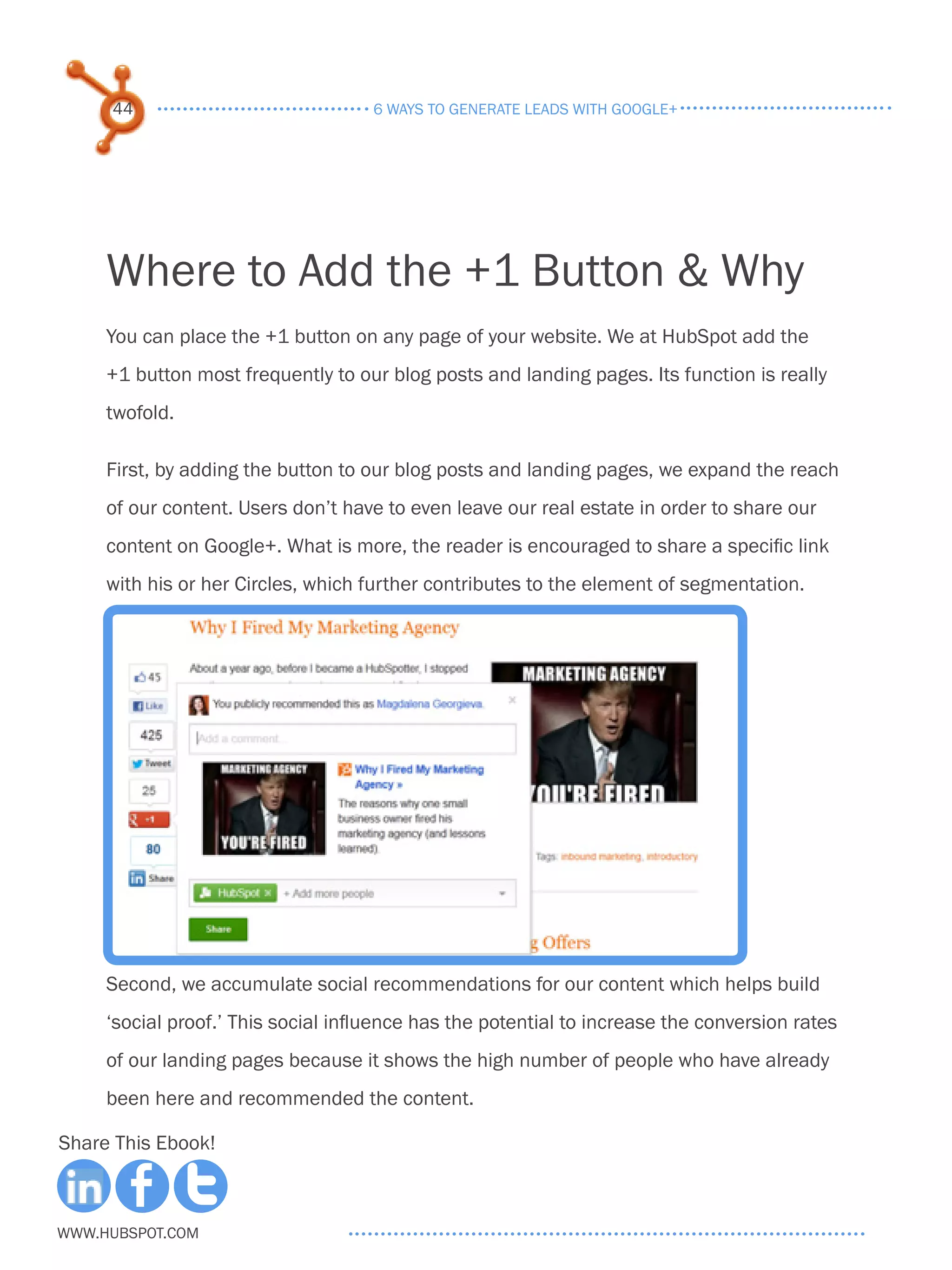 44                              6 ways to generate leads with google+




     Where to Add the +1 Button & Why
     You can place the +1 button on any page of your website. We at HubSpot add the
     +1 button most frequently to our blog posts and landing pages. Its function is really
     twofold.

     First, by adding the button to our blog posts and landing pages, we expand the reach
     of our content. Users don’t have to even leave our real estate in order to share our
     content on Google+. What is more, the reader is encouraged to share a specific link
     with his or her Circles, which further contributes to the element of segmentation.




     Second, we accumulate social recommendations for our content which helps build
     ‘social proof.’ This social influence has the potential to increase the conversion rates
     of our landing pages because it shows the high number of people who have already
     been here and recommended the content.

Share This Ebook!



www.Hubspot.com
 