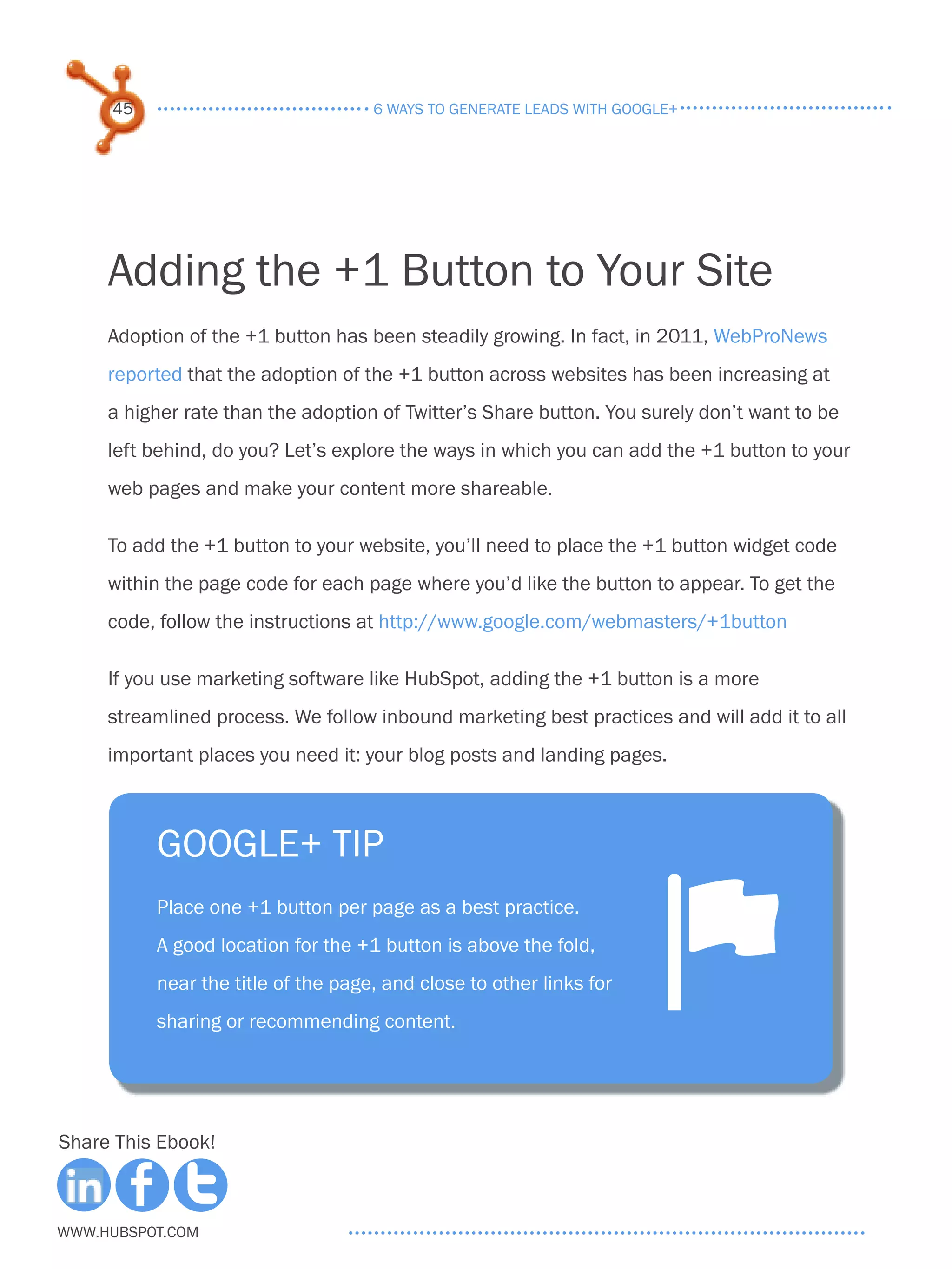 45                             6 ways to generate leads with google+




     Adding the +1 Button to Your Site
     Adoption of the +1 button has been steadily growing. In fact, in 2011, WebProNews
     reported that the adoption of the +1 button across websites has been increasing at
     a higher rate than the adoption of Twitter’s Share button. You surely don’t want to be
     left behind, do you? Let’s explore the ways in which you can add the +1 button to your
     web pages and make your content more shareable.

     To add the +1 button to your website, you’ll need to place the +1 button widget code
     within the page code for each page where you’d like the button to appear. To get the
     code, follow the instructions at http://www.google.com/webmasters/+1button

     If you use marketing software like HubSpot, adding the +1 button is a more
     streamlined process. We follow inbound marketing best practices and will add it to all
     important places you need it: your blog posts and landing pages.



          Google+ tip
          Place one +1 button per page as a best practice.
          A good location for the +1 button is above the fold,
          near the title of the page, and close to other links for
          sharing or recommending content.
                                                                      ^
Share This Ebook!



www.Hubspot.com
 