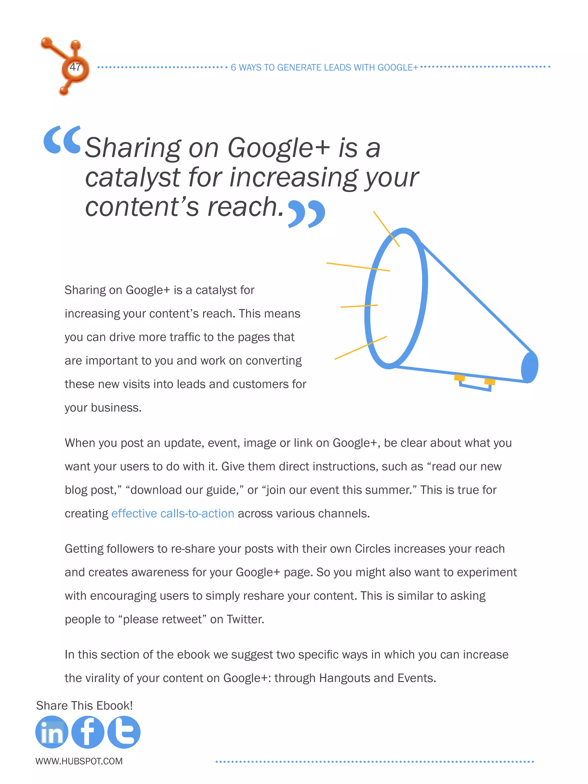 47                              6 ways to generate leads with google+




“         Sharing on Google+ is a
          catalyst for increasing your

                                               ”
          content’s reach.

     Sharing on Google+ is a catalyst for
     increasing your content’s reach. This means
     you can drive more traffic to the pages that
     are important to you and work on converting
     these new visits into leads and customers for
     your business.

     When you post an update, event, image or link on Google+, be clear about what you
     want your users to do with it. Give them direct instructions, such as “read our new
     blog post,” “download our guide,” or “join our event this summer.” This is true for
     creating effective calls-to-action across various channels.

     Getting followers to re-share your posts with their own Circles increases your reach
     and creates awareness for your Google+ page. So you might also want to experiment
     with encouraging users to simply reshare your content. This is similar to asking
     people to “please retweet” on Twitter.

     In this section of the ebook we suggest two specific ways in which you can increase
     the virality of your content on Google+: through Hangouts and Events.

Share This Ebook!



www.Hubspot.com
 