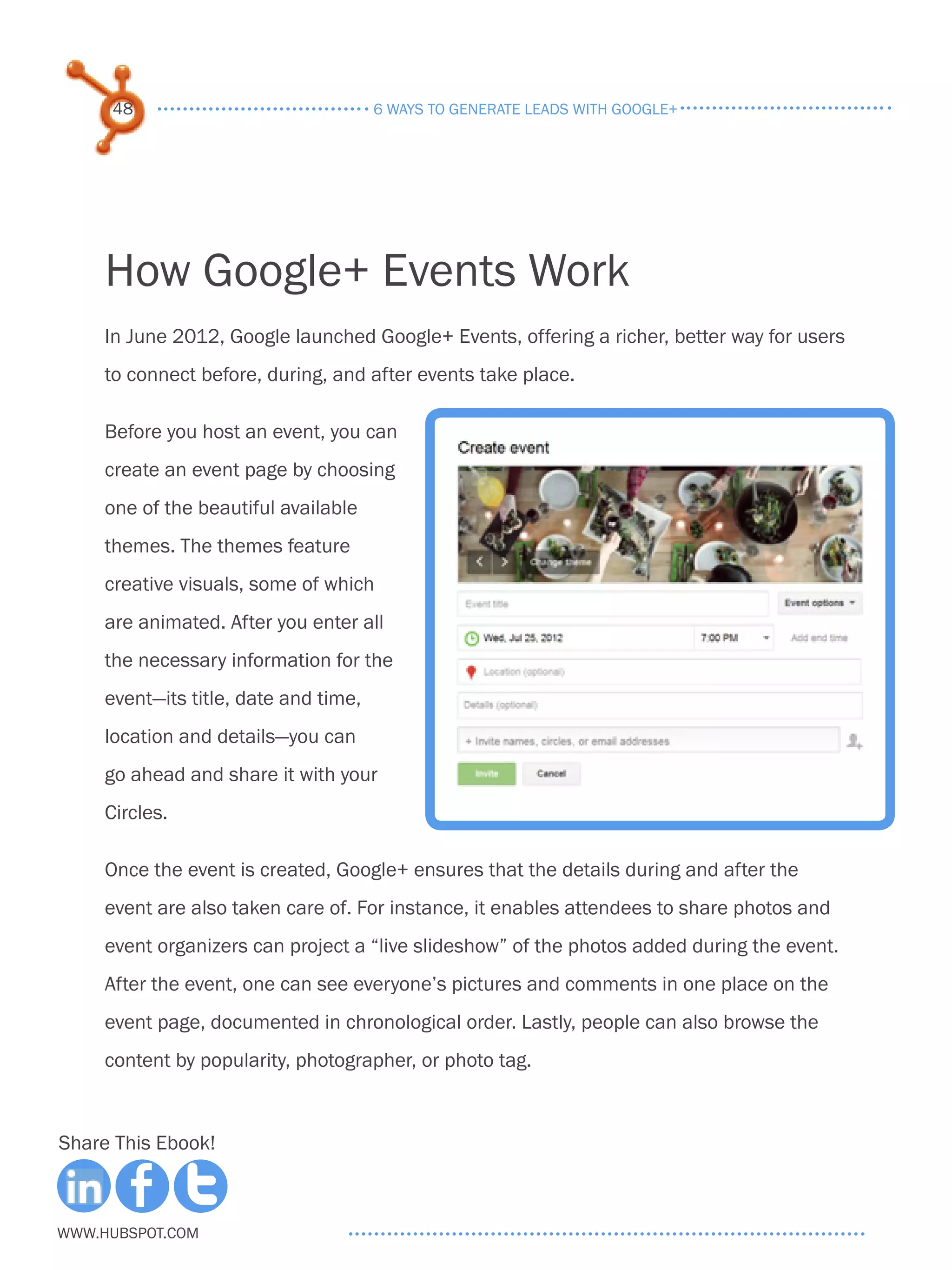 48                               6 ways to generate leads with google+




     How Google+ Events Work
     In June 2012, Google launched Google+ Events, offering a richer, better way for users
     to connect before, during, and after events take place.

     Before you host an event, you can
     create an event page by choosing
     one of the beautiful available
     themes. The themes feature
     creative visuals, some of which
     are animated. After you enter all
     the necessary information for the
     event—its title, date and time,
     location and details—you can
     go ahead and share it with your
     Circles.

     Once the event is created, Google+ ensures that the details during and after the
     event are also taken care of. For instance, it enables attendees to share photos and
     event organizers can project a “live slideshow” of the photos added during the event.
     After the event, one can see everyone’s pictures and comments in one place on the
     event page, documented in chronological order. Lastly, people can also browse the
     content by popularity, photographer, or photo tag.



Share This Ebook!



www.Hubspot.com
 