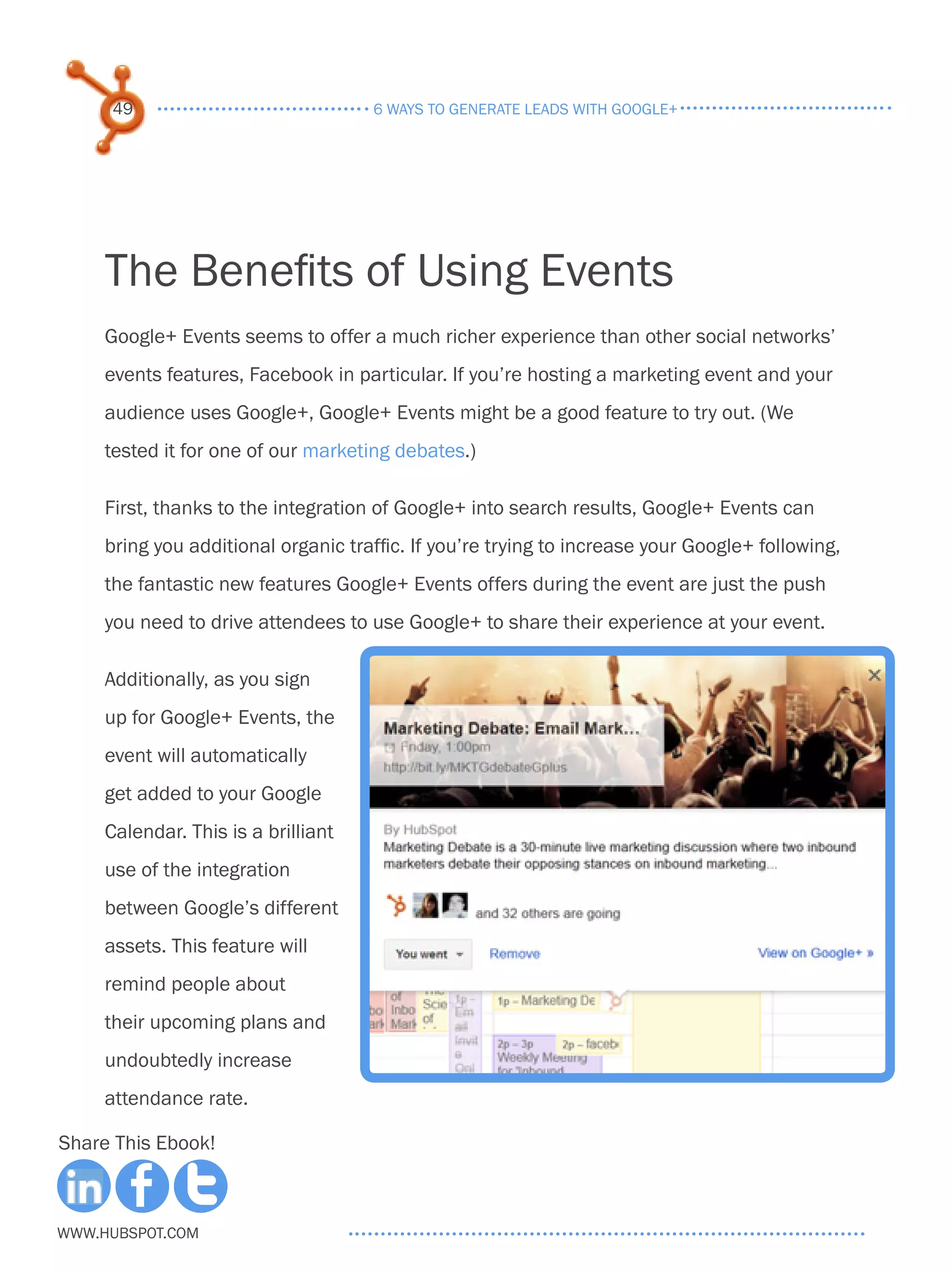 49                             6 ways to generate leads with google+




     The Benefits of Using Events
     Google+ Events seems to offer a much richer experience than other social networks’
     events features, Facebook in particular. If you’re hosting a marketing event and your
     audience uses Google+, Google+ Events might be a good feature to try out. (We
     tested it for one of our marketing debates.)

     First, thanks to the integration of Google+ into search results, Google+ Events can
     bring you additional organic traffic. If you’re trying to increase your Google+ following,
     the fantastic new features Google+ Events offers during the event are just the push
     you need to drive attendees to use Google+ to share their experience at your event.

     Additionally, as you sign
     up for Google+ Events, the
     event will automatically
     get added to your Google
     Calendar. This is a brilliant
     use of the integration
     between Google’s different
     assets. This feature will
     remind people about
     their upcoming plans and
     undoubtedly increase
     attendance rate.

Share This Ebook!



www.Hubspot.com
 
