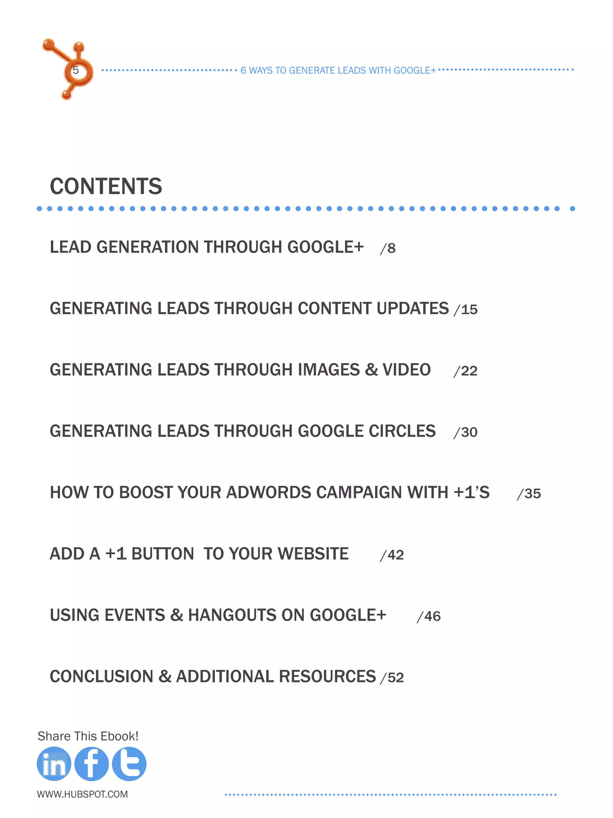 5                6 ways to generate leads with google+




  COntents

  Lead Generation through google+	              /8



  Generating leads through content updates	/15


  Generating leads through images & video	                    /22



  Generating leads through google circles	                    /30



  how to boost your adwords campaign with +1’s	                     /35



  Add a +1 button to your website	              /42



  Using events & hangouts on Google+	                  /46



  Conclusion & additional resources	/52


Share This Ebook!



www.Hubspot.com
 