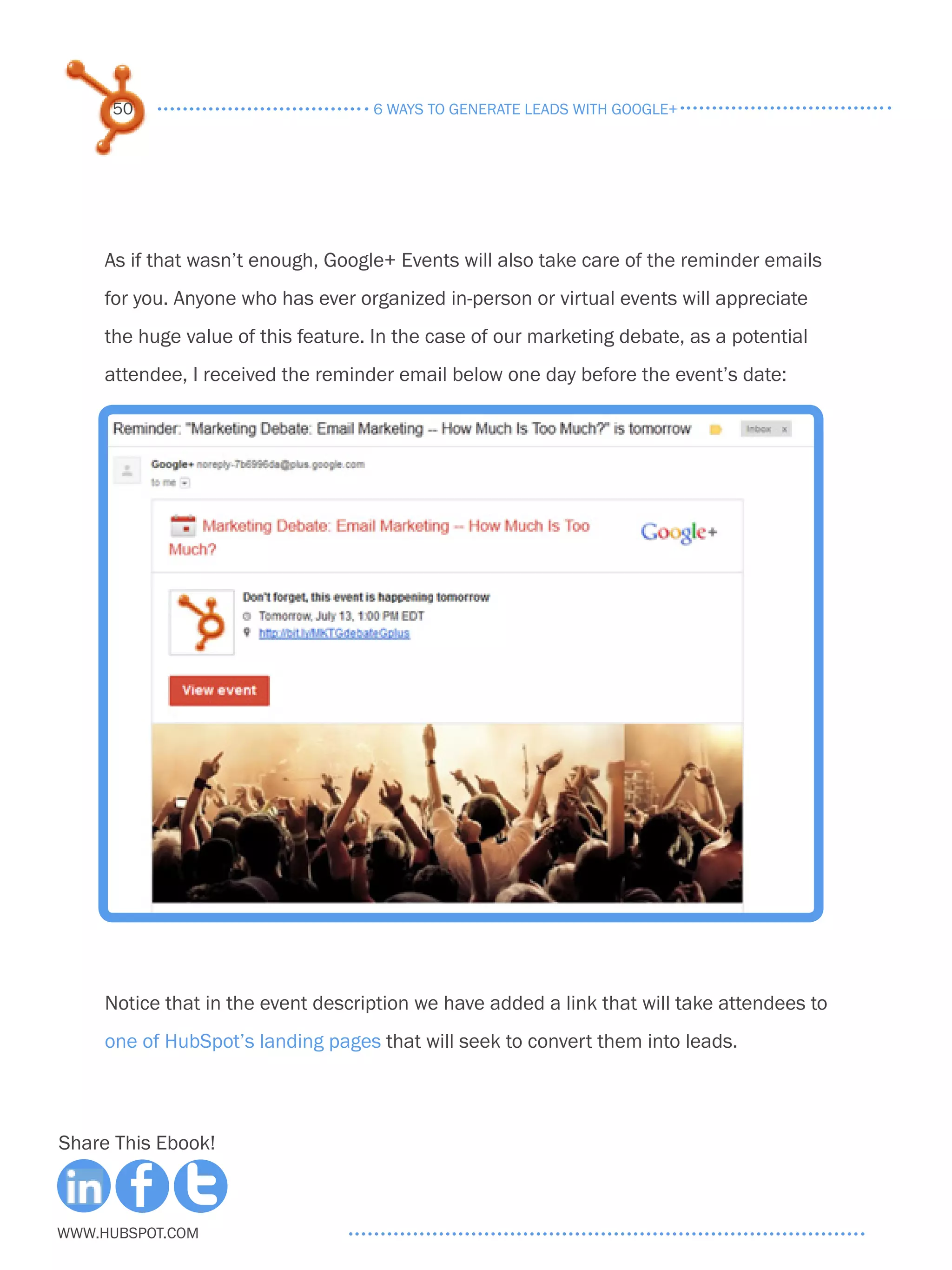 50                             6 ways to generate leads with google+




     As if that wasn’t enough, Google+ Events will also take care of the reminder emails
     for you. Anyone who has ever organized in-person or virtual events will appreciate
     the huge value of this feature. In the case of our marketing debate, as a potential
     attendee, I received the reminder email below one day before the event’s date:




     Notice that in the event description we have added a link that will take attendees to
     one of HubSpot’s landing pages that will seek to convert them into leads.



Share This Ebook!



www.Hubspot.com
 