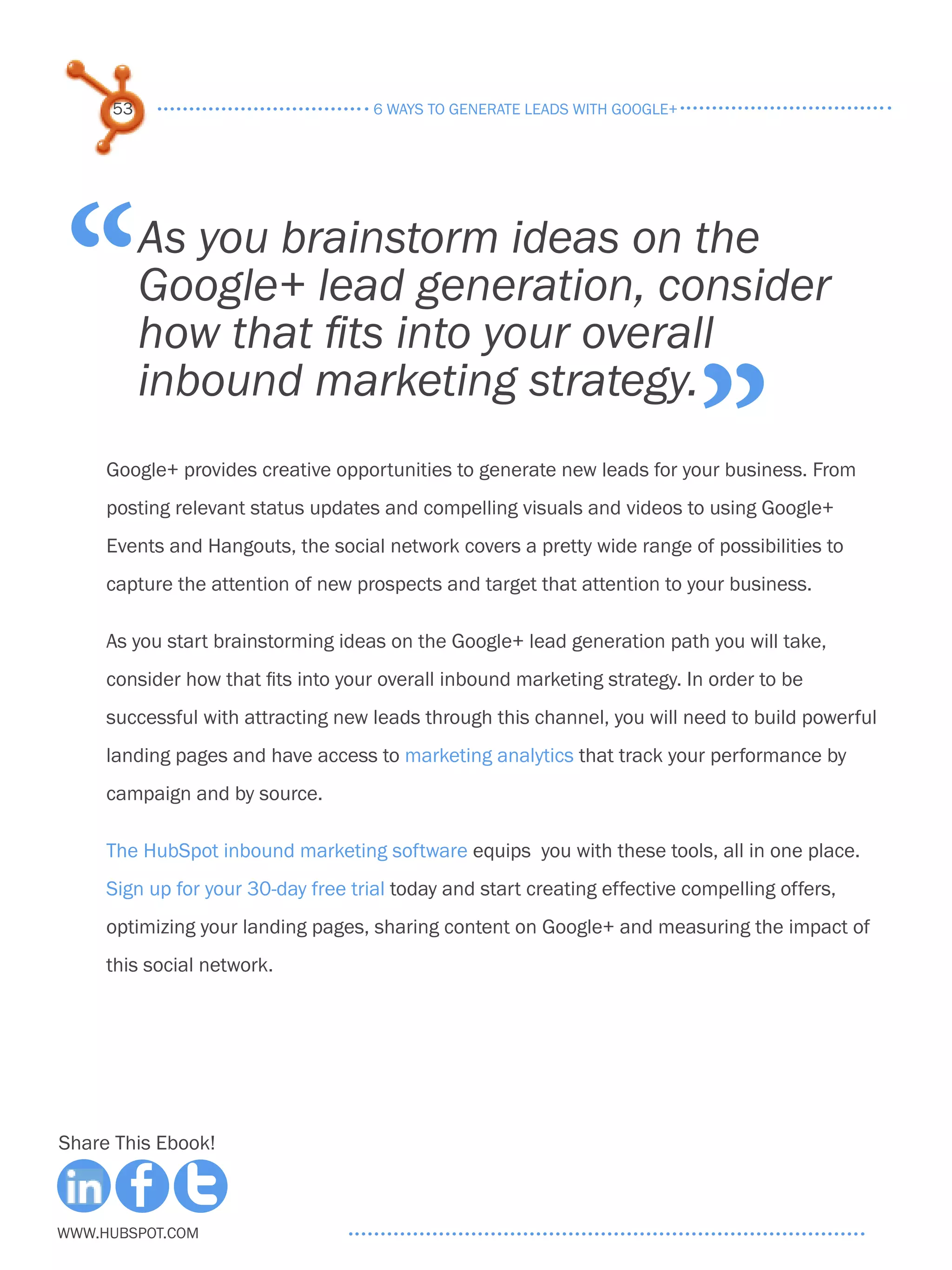 53                              6 ways to generate leads with google+




 “        As you brainstorm ideas on the
          Google+ lead generation, consider
          how that fits into your overall

                                                                             ”
          inbound marketing strategy.
     Google+ provides creative opportunities to generate new leads for your business. From
     posting relevant status updates and compelling visuals and videos to using Google+
     Events and Hangouts, the social network covers a pretty wide range of possibilities to
     capture the attention of new prospects and target that attention to your business.

     As you start brainstorming ideas on the Google+ lead generation path you will take,
     consider how that fits into your overall inbound marketing strategy. In order to be
     successful with attracting new leads through this channel, you will need to build powerful
     landing pages and have access to marketing analytics that track your performance by
     campaign and by source.

     The HubSpot inbound marketing software equips you with these tools, all in one place.
     Sign up for your 30-day free trial today and start creating effective compelling offers,
     optimizing your landing pages, sharing content on Google+ and measuring the impact of
     this social network.




Share This Ebook!



www.Hubspot.com
 
