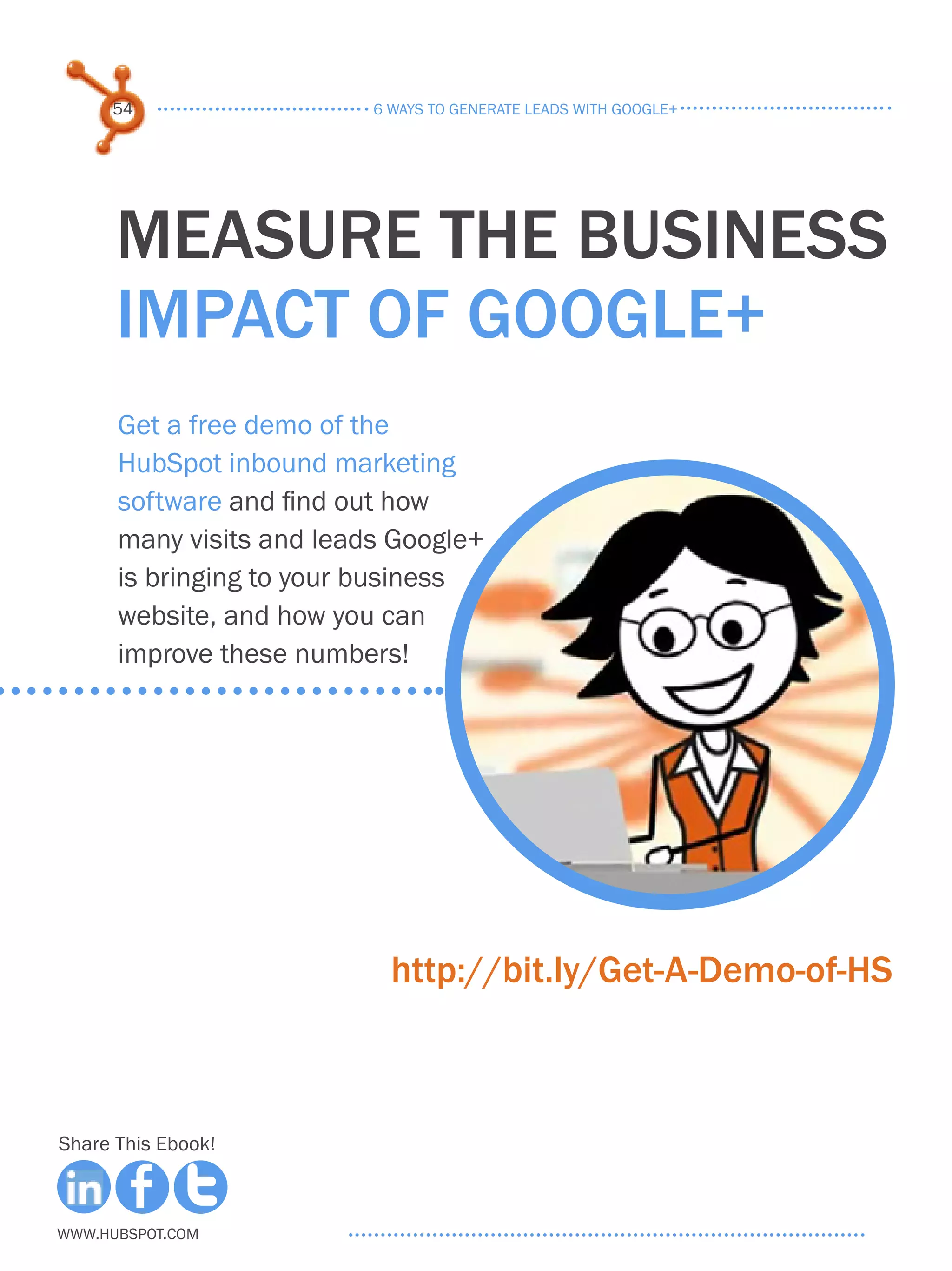 54                   6 ways to generate leads with google+




      measure the business
      impact of google+
      Get a free demo of the
      HubSpot inbound marketing
      software and find out how
      many visits and leads Google+
      is bringing to your business
      website, and how you can
      improve these numbers!




                            http://bit.ly/Get-A-Demo-of-HS



Share This Ebook!



www.Hubspot.com
 