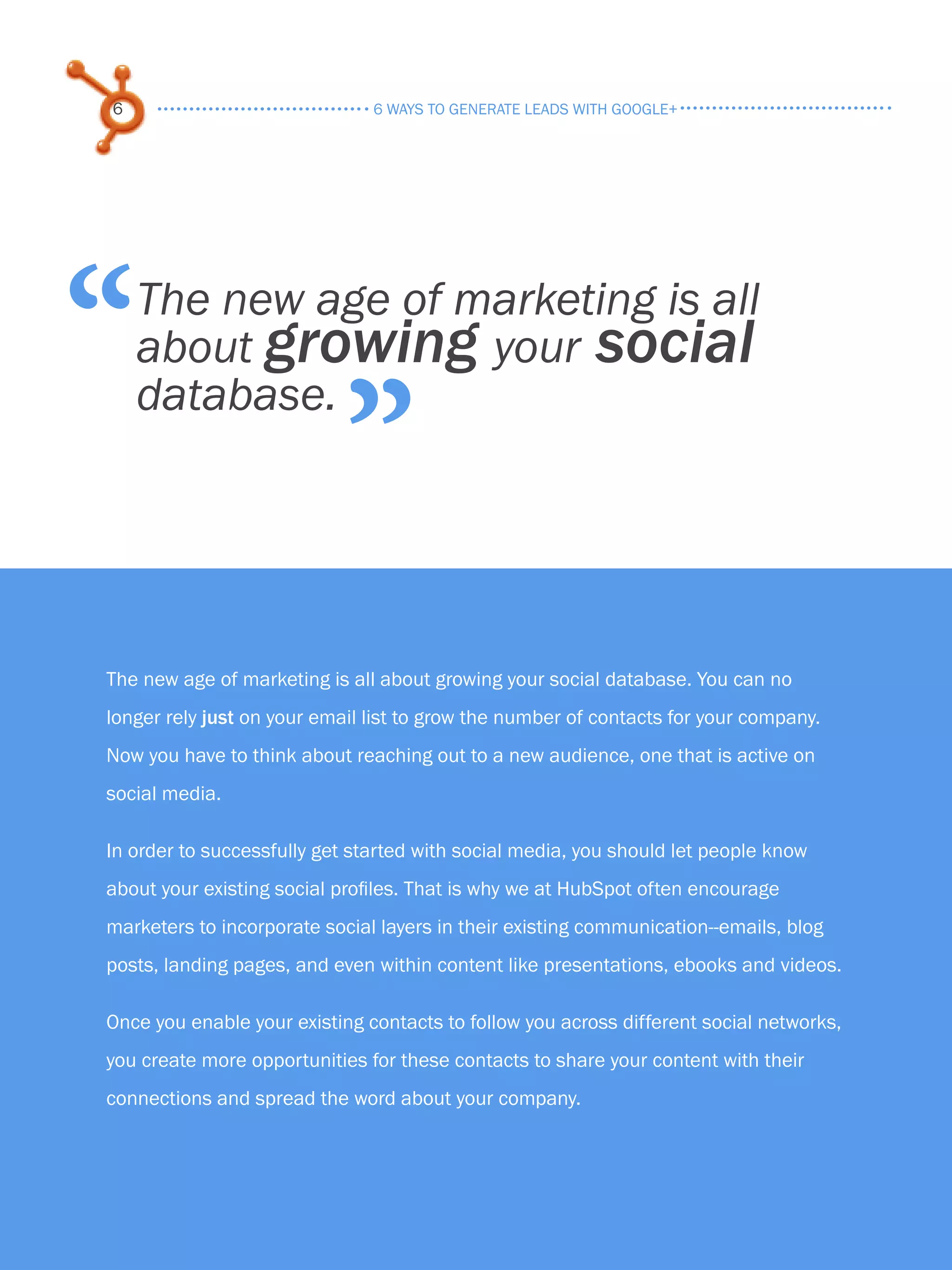6                              6 ways to generate leads with google+




“        The new age of marketing is all
         about growing your social

                                 ”
         database.




     The new age of marketing is all about growing your social database. You can no
     longer rely just on your email list to grow the number of contacts for your company.
     Now you have to think about reaching out to a new audience, one that is active on
     social media.

     In order to successfully get started with social media, you should let people know
     about your existing social profiles. That is why we at HubSpot often encourage
     marketers to incorporate social layers in their existing communication--emails, blog
     posts, landing pages, and even within content like presentations, ebooks and videos.

     Once you enable your existing contacts to follow you across different social networks,
     you create more opportunities for these contacts to share your content with their
     connections and spread the word about your company.

Share This Ebook!



www.Hubspot.com
 