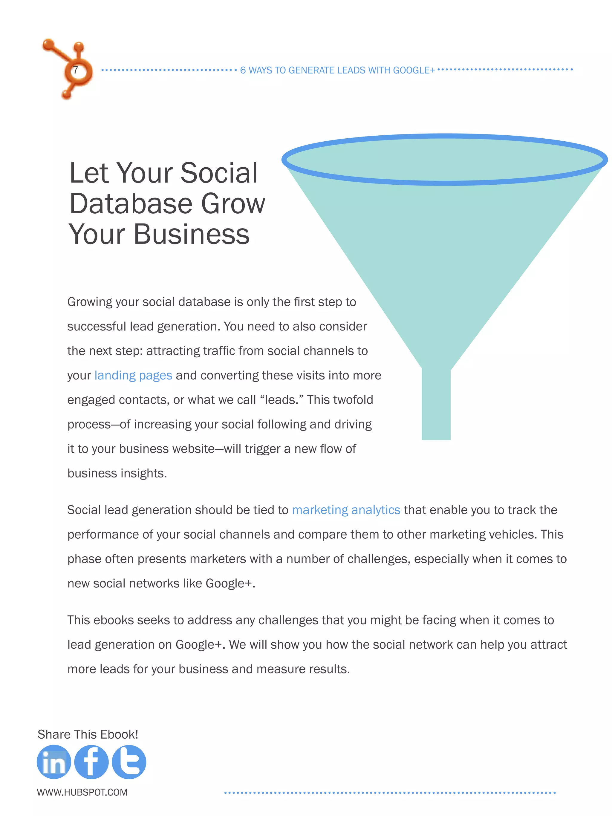 7                               6 ways to generate leads with google+




     Let Your Social
     Database Grow
     Your Business

     Growing your social database is only the first step to
     successful lead generation. You need to also consider
     the next step: attracting traffic from social channels to
     your landing pages and converting these visits into more
     engaged contacts, or what we call “leads.” This twofold
     process—of increasing your social following and driving
     it to your business website­ will trigger a new flow of
                                —
     business insights.

     Social lead generation should be tied to marketing analytics that enable you to track the
     performance of your social channels and compare them to other marketing vehicles. This
     phase often presents marketers with a number of challenges, especially when it comes to
     new social networks like Google+.

     This ebooks seeks to address any challenges that you might be facing when it comes to
     lead generation on Google+. We will show you how the social network can help you attract
     more leads for your business and measure results.



Share This Ebook!



www.Hubspot.com
 