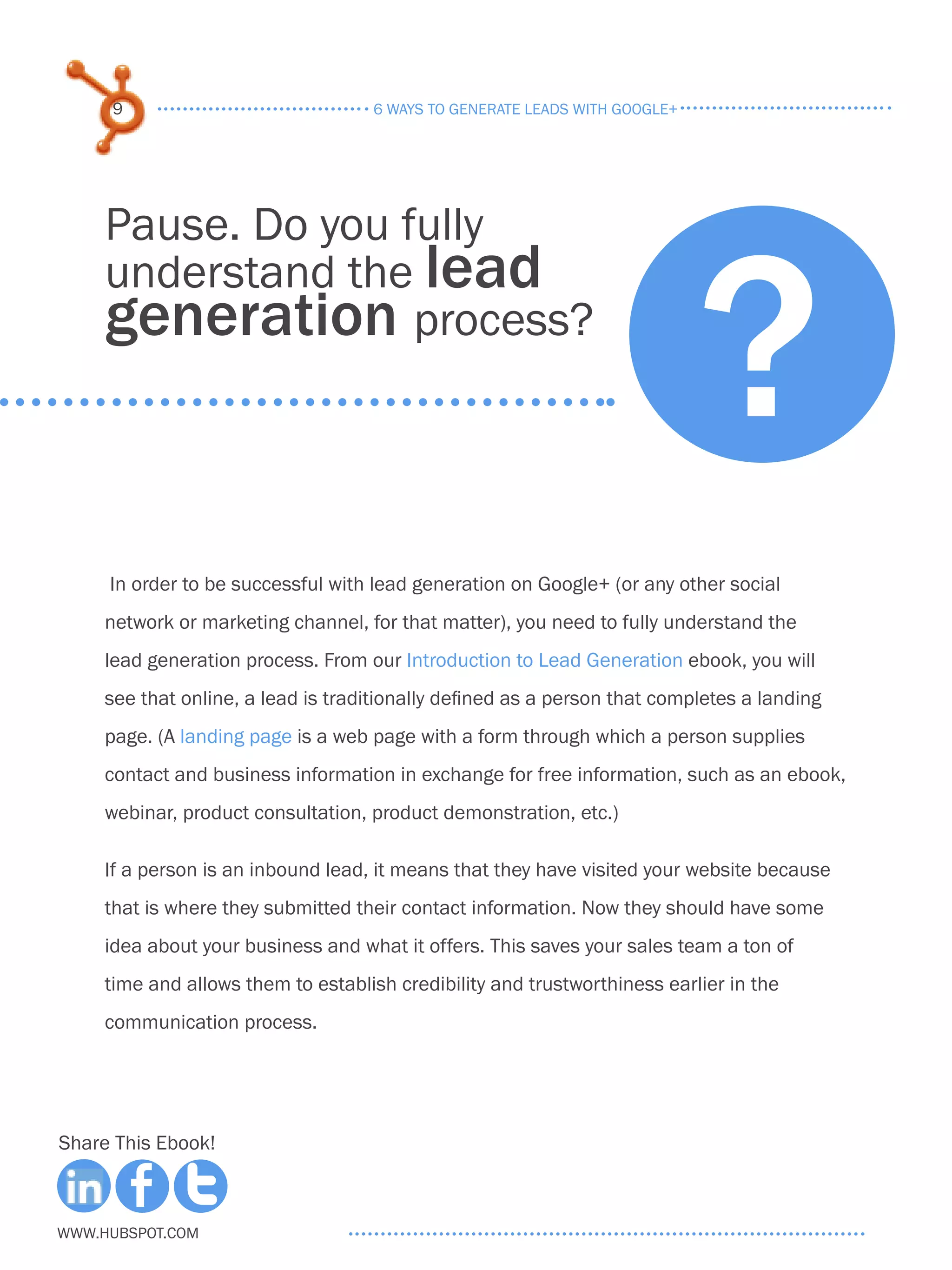 9                              6 ways to generate leads with google+




                                                                            ?
     Pause. Do you fully
     understand the lead
     generation process?



     In order to be successful with lead generation on Google+ (or any other social
     network or marketing channel, for that matter), you need to fully understand the
     lead generation process. From our Introduction to Lead Generation ebook, you will
     see that online, a lead is traditionally defined as a person that completes a landing
     page. (A landing page is a web page with a form through which a person supplies
     contact and business information in exchange for free information, such as an ebook,
     webinar, product consultation, product demonstration, etc.)

     If a person is an inbound lead, it means that they have visited your website because
     that is where they submitted their contact information. Now they should have some
     idea about your business and what it offers. This saves your sales team a ton of
     time and allows them to establish credibility and trustworthiness earlier in the
     communication process.




Share This Ebook!



www.Hubspot.com
 