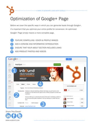 13                             6 ways to generate leads with google+




     Optimization of Google+ Page
     Before we cover the specific ways in which you can generate leads through Google+,
     it’s important that you optimize your entire profile for conversion. An optimized
     Google+ Page simply means a more complete page.


     1    Feature compelling Cover & profile images
     2    Add a concise and informative introduction

     3    Ensure that your About section includes links

     4    Add product photos and videos




       1

                                       4

          2
                                          3
Share This Ebook!



www.Hubspot.com
 