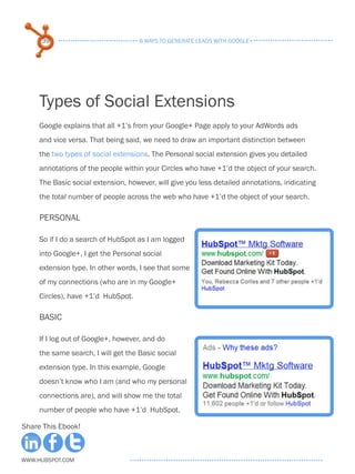 39                              6 ways to generate leads with google+




     Types of Social Extensions
     Google explains that all +1’s from your Google+ Page apply to your AdWords ads
     and vice versa. That being said, we need to draw an important distinction between
     the two types of social extensions. The Personal social extension gives you detailed
     annotations of the people within your Circles who have +1’d the object of your search.
     The Basic social extension, however, will give you less detailed annotations, indicating
     the total number of people across the web who have +1’d the object of your search.

     Personal

     So if I do a search of HubSpot as I am logged
     into Google+, I get the Personal social
     extension type. In other words, I see that some
     of my connections (who are in my Google+
     Circles), have +1’d HubSpot.

     Basic

     If I log out of Google+, however, and do
     the same search, I will get the Basic social
     extension type. In this example, Google
     doesn’t know who I am (and who my personal
     connections are), and will show me the total
     number of people who have +1’d HubSpot.

Share This Ebook!



www.Hubspot.com
 