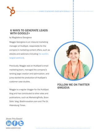 4                             6 ways to generate leads with google+




    6 ways to generate leads
    with google+
   by Magdalena Georgieva

   Maggie Georgieva is an inbound marketing
   manager at HubSpot, responsible for the
   company’s marketing content offers, such as
   ebooks and webinars (including the world’s
   largest webinar).


   Previously, Maggie was on HubSpot’s email
   marketing team, managed the company’s
   landing page creation and optimization, and
   jump started the production of HubSpot’s
   customer case studies.
                                                        Follow me on twitter
                                                        @mgieva
   Maggie is a regular blogger for the HubSpot
   blog and has contributed to other sites and
   publications, such as MarketingProfs, Brian
   Solis’ blog, BostInnovation.com and The St.
   Petersburg Times.




Share This Ebook!



www.Hubspot.com
 