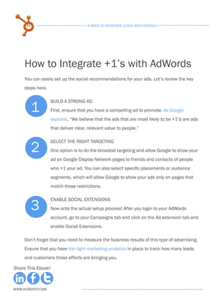 41                                6 ways to generate leads with google+




     How to Integrate +1’s with AdWords
     You can easily set up the social recommendations for your ads. Let’s review the key
     steps here.



        1
                    Build a strong ad
                    First, ensure that you have a compelling ad to promote. As Google
                    explains, “We believe that the ads that are most likely to be +1’d are ads
                    that deliver clear, relevant value to people.”



          2
                    Select the right targeting
                    One option is to do the broadest targeting and allow Google to show your
                    ad on Google Display Network pages to friends and contacts of people
                    who +1 your ad. You can also select specific placements or audience
                    segments, which will allow Google to show your ads only on pages that
                    match those restrictions.



        3
                    Enable Social Extensions
                    Now onto the actual setup process! After you login to your AdWords
                    account, go to your Campaigns tab and click on the Ad extension tab and
                    enable Social Extensions.

     Don’t forget that you need to measure the business results of this type of advertising.
     Ensure that you have the right marketing analytics in place to track how many leads
     and customers these efforts are bringing you.

Share This Ebook!



www.Hubspot.com
 
