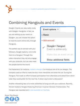 51                               6 ways to generate leads with google+




     Combining Hangouts and Events
     Google+ Events can play really nicely
     with Google+ Hangouts. In fact, as
     you are setting up your event on
     Google+, you can choose the option
     to host the event online only, through
     Hangouts.

     The perfect way to connect with your
     followers, Google explains, is to invite
     them to a Hangout. Through this
     video interaction they not only engage
     with your products, but can also meet
     the people behind the brand.

     Fiat Nederland, for instance, hosted a Hangout to introduce one of its car designs. The
     company used an iPad to make the tour more interactive and show the car. During the
     Hangout, Fiat made an effort to boost participation from attendees and asked them which
     color they would prefer for the new Fiat. A clever way to start a discussion!

     Another interesting idea is to invite celebrities to hang out with your audience. Recently,
     Verizon hosted a Hangout featuring American musician Donavon Frankenreiter. The
     Hangout was recorded and is now available on YouTube.


Share This Ebook!



www.Hubspot.com
 