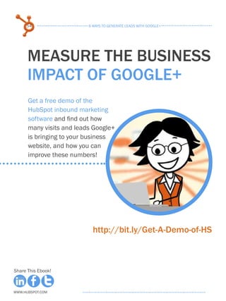 54                   6 ways to generate leads with google+




      measure the business
      impact of google+
      Get a free demo of the
      HubSpot inbound marketing
      software and find out how
      many visits and leads Google+
      is bringing to your business
      website, and how you can
      improve these numbers!




                            http://bit.ly/Get-A-Demo-of-HS



Share This Ebook!



www.Hubspot.com
 