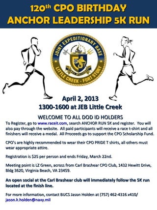 120th CPO BIRTHDAY
ANCHOR LEADERSHIP 5K RUN




                          April 2, 2013
                   1300-1600 at JEB Little Creek
                  WELCOME TO ALL DOD ID HOLDERS
To Register, go to www.raceit.com, search ANCHOR RUN 5K and register. You will
also pay through the website. All paid participants will receive a race t-shirt and all
finishers will receive a medal. All Proceeds go to support the CPO Scholarship Fund.
CPO’s are highly recommended to wear their CPO PRIDE T shirts, all others must
wear appropriate attire.

Registration is $25 per person and ends Friday, March 22nd.
Meeting point is LZ Green, across from Carl Brashear CPO Club, 1432 Hewitt Drive,
Bldg 3620, Virginia Beach, VA 23459.

An open social at the Carl Brashear club will immediately follow the 5K run
located at the finish line.
For more information, contact BUCS Jason Holden at (757) 462-4316 x410/
jason.k.holden@navy.mil
 