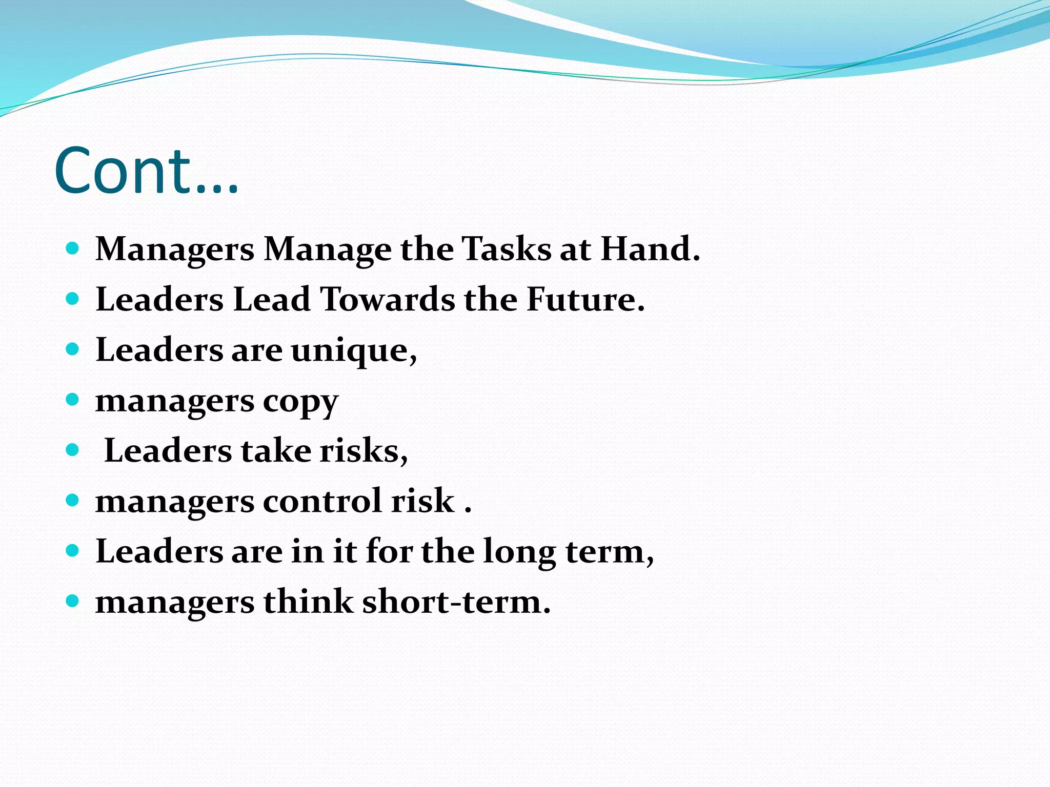 Cont…
 Managers Manage the Tasks at Hand.
 Leaders Lead Towards the Future.
 Leaders are unique,
 managers copy
 Leaders take risks,
 managers control risk .
 Leaders are in it for the long term,
 managers think short-term.
 