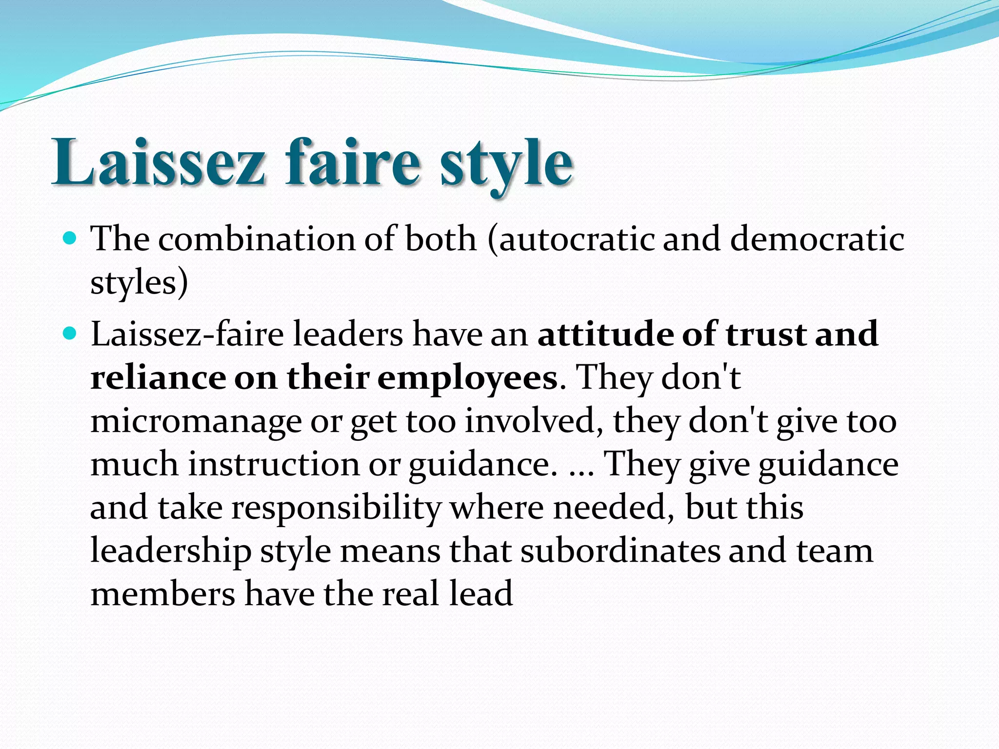 Laissez faire style
 The combination of both (autocratic and democratic
styles)
 Laissez-faire leaders have an attitude of trust and
reliance on their employees. They don't
micromanage or get too involved, they don't give too
much instruction or guidance. ... They give guidance
and take responsibility where needed, but this
leadership style means that subordinates and team
members have the real lead
 