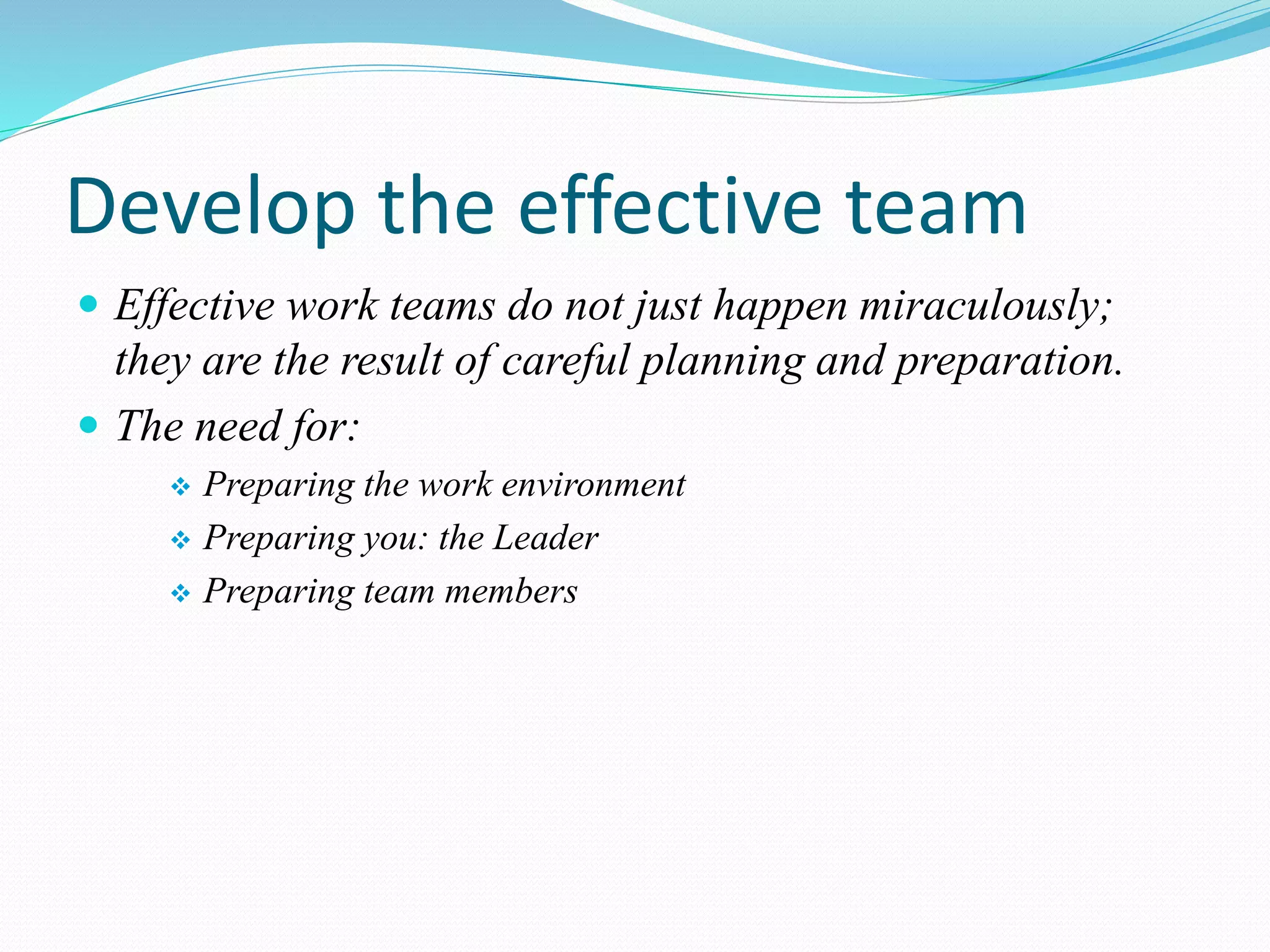 Develop the effective team
 Effective work teams do not just happen miraculously;
they are the result of careful planning and preparation.
 The need for:
 Preparing the work environment
 Preparing you: the Leader
 Preparing team members
 