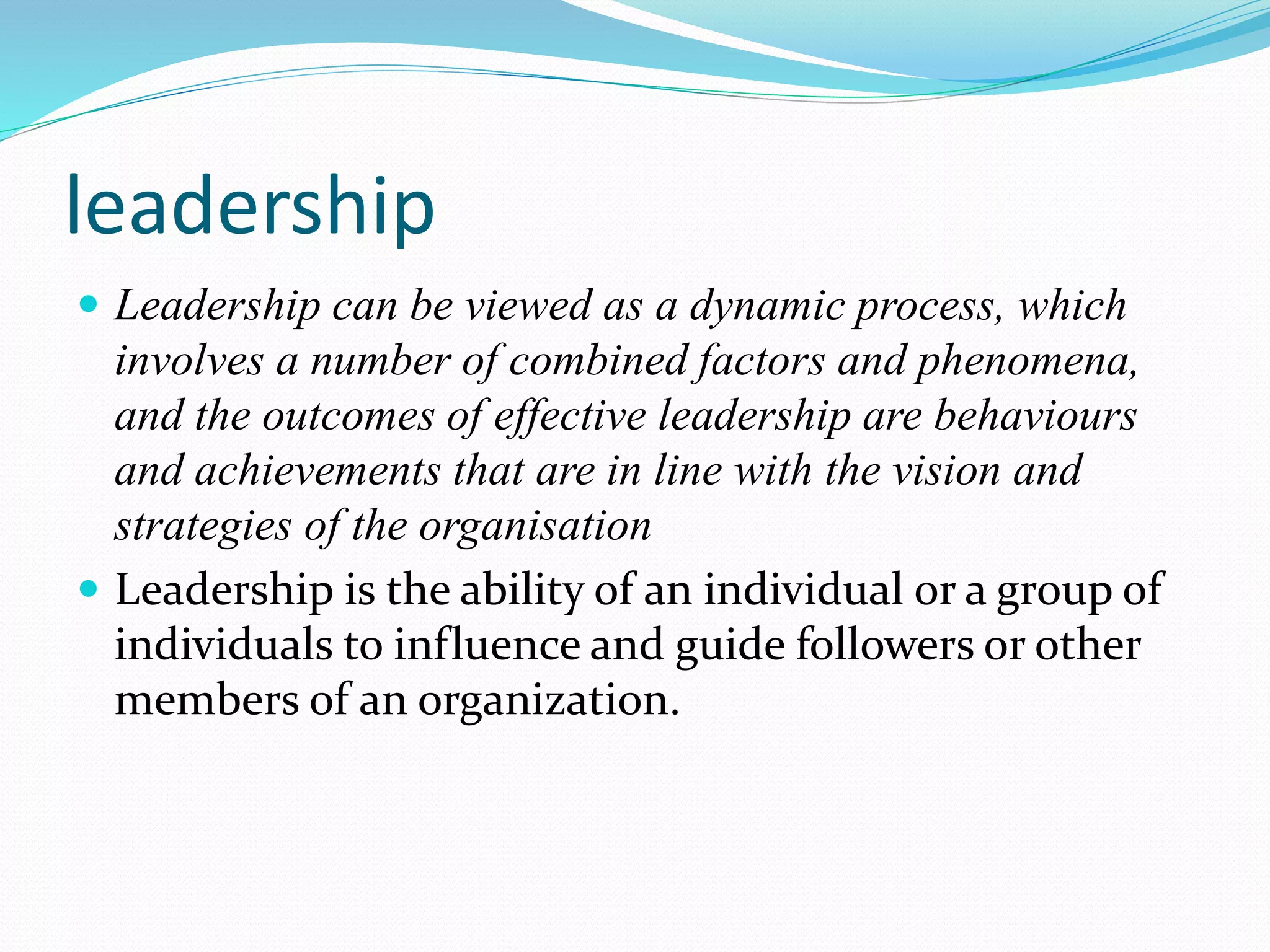 leadership
 Leadership can be viewed as a dynamic process, which
involves a number of combined factors and phenomena,
and the outcomes of effective leadership are behaviours
and achievements that are in line with the vision and
strategies of the organisation
 Leadership is the ability of an individual or a group of
individuals to influence and guide followers or other
members of an organization.
 