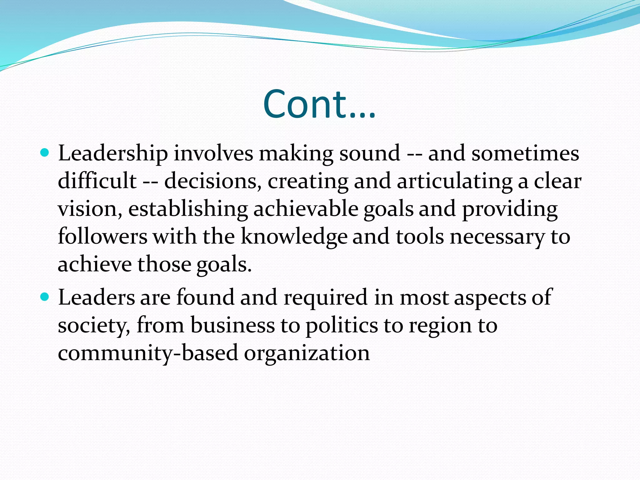 Cont…
 Leadership involves making sound -- and sometimes
difficult -- decisions, creating and articulating a clear
vision, establishing achievable goals and providing
followers with the knowledge and tools necessary to
achieve those goals.
 Leaders are found and required in most aspects of
society, from business to politics to region to
community-based organization
 