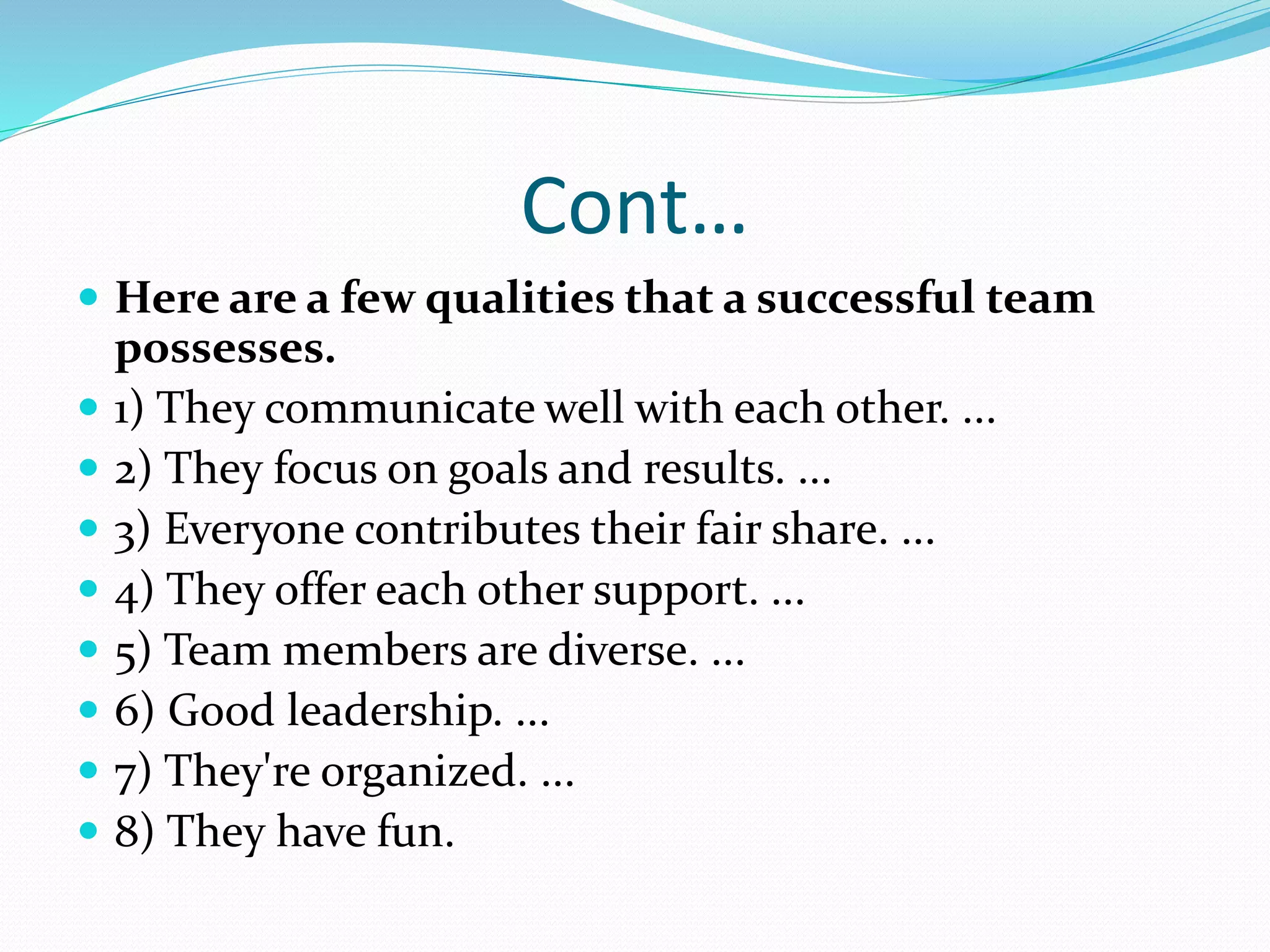 Cont…
 Here are a few qualities that a successful team
possesses.
 1) They communicate well with each other. ...
 2) They focus on goals and results. ...
 3) Everyone contributes their fair share. ...
 4) They offer each other support. ...
 5) Team members are diverse. ...
 6) Good leadership. ...
 7) They're organized. ...
 8) They have fun.
 