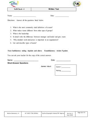 Self-Check -1 Written Test
Name: _________________________ Date: _______________
Directions: Answer all the questions listed below.
1. What is the most commonly cited definition of a team?
2. What makes teams different from other type of groups?
3. What is the leadership
4. In detail write the difference between manager and leader and give exam
5. Why detailed work instruction is important in an organization?
6. List and describe types of teams?
Note: Satisfactory rating - 6points and above Unsatisfactory - below 5 points
You can ask your teacher for the copy of the correct answers.
Name: _________________________ Date: _______________
Short Answer Questions
Answer sheet Score = ___________
Rating:____________
Medicallaboratory L-III HLT MLT3 TTLM 0919v1 Author/Copyright: FederalTVET Agency Version -1
Sept. 2019
Page 10 of 71
 
