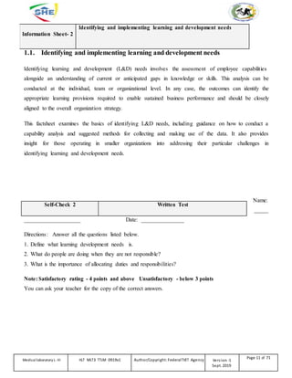Information Sheet- 2
Identifying and implementing learning and development needs
1.1. Identifying and implementing learning and development needs
Identifying learning and development (L&D) needs involves the assessment of employee capabilities
alongside an understanding of current or anticipated gaps in knowledge or skills. This analysis can be
conducted at the individual, team or organizational level. In any case, the outcomes can identify the
appropriate learning provisions required to enable sustained business performance and should be closely
aligned to the overall organization strategy.
This factsheet examines the basics of identifying L&D needs, including guidance on how to conduct a
capability analysis and suggested methods for collecting and making use of the data. It also provides
insight for those operating in smaller organizations into addressing their particular challenges in
identifying learning and development needs.
Self-Check 2 Written Test
____________________ Date: _______________
Name:
_____
Directions: Answer all the questions listed below.
1. Define what learning development needs is.
2. What do people are doing when they are not responsible?
3. What is the importance of allocating duties and responsibilities?
Note: Satisfactory rating - 4 points and above Unsatisfactory - below 3 points
You can ask your teacher for the copy of the correct answers.
Medicallaboratory L-III HLT MLT3 TTLM 0919v1 Author/Copyright: FederalTVET Agency Version -1
Sept. 2019
Page 11 of 71
 