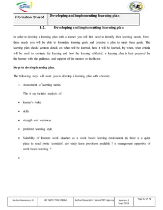 Information Sheet-3
Developing and implementing learning plan
1.2. Developing and implementing learning plan
In order to develop a learning plan with a learner you will first need to identify their learning needs. From
these needs you will be able to formulate learning goals and develop a plan to meet these goals. The
learning plan should contain details on what will be learned, how it will be learned, by when, what criteria
will be used to evaluate the learning and how the learning validated. a learning plan is best prepared by
the learner with the guidance and support of the mentor or facilitator.
Steps to develop learning plan.
The following steps will assist you to develop a learning plan with a learner.
1. Assessment of learning needs.
This is my include analysis of:
 learner‘s value
 skills
 strength and weakness
 preferred learning style
 Suitability of learners work situation as a work based learning environment (is there is a quiet
place to read /write /consider? are study leave provisions available ? is management supportive of
work based learning ?













Medicallaboratory L-III HLT MLT3 TTLM 0919v1 Author/Copyright: FederalTVET Agency Version -1
Sept. 2019
Page 12 of 71
 