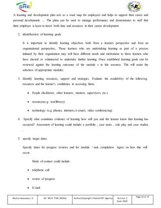 A learning and development plan acts as a road map for employees and helps to support their career and
personal development. ... The plans can be used to manage performance and demonstrates to staff that
their employer is keen to invest both time and resources in their career development.
2. identification of learning goals
It is important to identify learning objectives both from a learners perspective and from an
organizational perspective,. Those learners who are undertaking learning as part of a process
initiated by their organization may well have different needs and motivations to those learners who
have elected or volunteered to undertake further learning. Once established learning goals can be
reviewed against the learning outcomes of the module s in this resource. This will assist the
selection of appropriate modules.
3. Identify learning resources, support and strategies. Evaluate the availability of the following
resources and the learner‘s confidence in accessing them.
 People (facilitator, other learners, mentors, supervisors etc.)
 resources(e.g. text/library)
 technology (e.g. phones, internets,/e-email, video conferencing)
4. Specify what constitutes evidence of learning how will you and the learner know that learning has
occurred? Assessment of learning could include a portfolio , case notes , role play and case studies
.
5. specify target dates
Specify dates for progress reviews and for module / task completion. Agree on how this will
occur.
Mode of contact could include
 telephone call
 review of progress
 E-mail
Medicallaboratory L-III HLT MLT3 TTLM 0919v1 Author/Copyright: FederalTVET Agency Version -1
Sept. 2019
Page 13 of 71
 